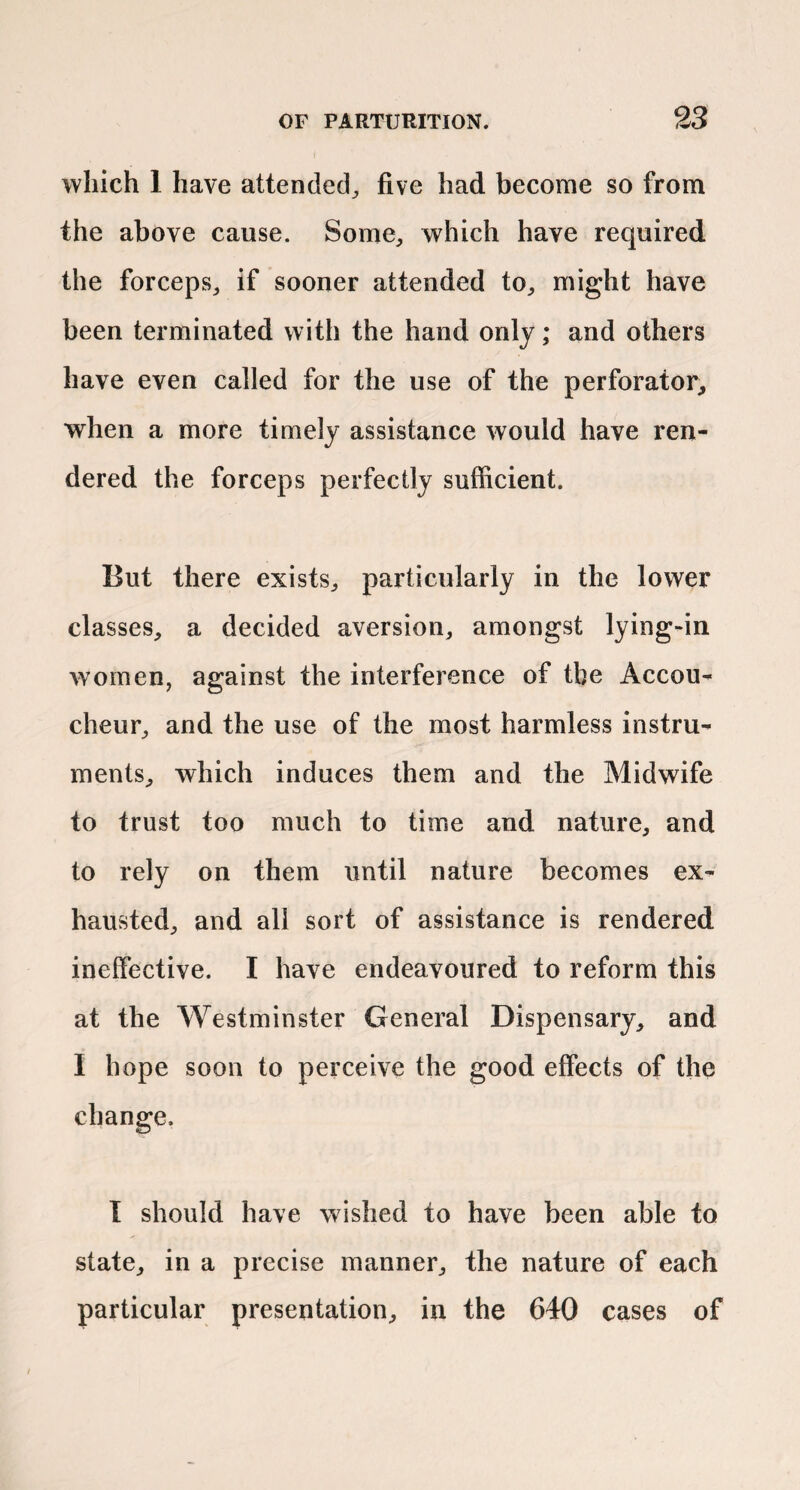 which 1 have attended^ five had become so from the above cause. Some^ which have required the forceps^ if sooner attended to^ might have been terminated with the hand only; and others have even called for the use of the perforator, when a more timely assistance would have ren¬ dered the forceps perfectly sufficient. But there exists, particularly in the lower classes, a decided aversion, amongst lying-in women, against the interference of the Accou¬ cheur, and the use of the most harmless instru¬ ments, which induces them and the Midwife to trust too much to time and nature, and to rely on them until nature becomes ex¬ hausted, and all sort of assistance is rendered ineffective. I have endeavoured to reform this at the Westminster General Dispensary, and I hope soon to perceive the good effects of the t should have wished to have been able to state, in a precise manner, the nature of each particular presentation, in the 640 cases of change