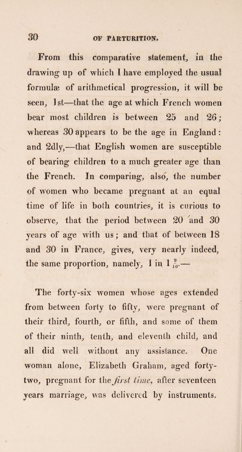 From this comparative statement^ in the drawing up of which I have employed the usual formulsB of arithmetical progression, it will be seen, 1st—that the age at which French women bear most children is between 25 and 26; whereas 30 appears to be the age in England : and 2dly,—that English women are susceptible of bearing children to a much greater age than the French. In comparing, also, the number of women who became pregnant at an equal time of life in both countries, it is curious to observe, that the period between 20 and 30 years of age with us; and that of between 18 and 30 in France, gives, very nearly indeed, the same proportion, namely, 1 in 1 — The forty-six women whose ages extended from between forty to fifty, were pregnant of their third, fourth, or fifth, and some of them of their ninth, tenth, and eleventh child, and all did well without any assistance. One woman alone, Elizabeth Graham, aged forty- two, pregnant for the Jirst time, after seventeen years marriage, was delivered by instruments.