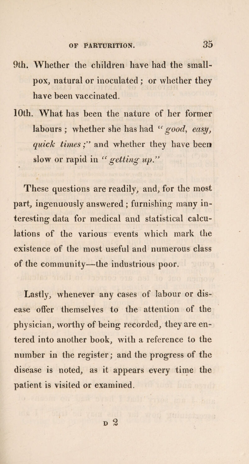 9th. Whether the children have had the small- pox, natural or inoculated ; or whether they have been vaccinated. 10th. What has been the nature of her farmer 1? labours ; whether she has had good, easy, quick timesand whether they have been slow or rapid in ^‘getting up” These questions are readily, and, for the most part, ingenuously answered ; furnishing many in¬ teresting data for medical and statistical calcu¬ lations of the various events which mark the existence of the most useful and numerous class of the community—the industrious poor. Lastly, whenever any cases of labour or dis¬ ease offer themselves to the attention of the physician, worthy of being recorded, they are en¬ tered into another book, with a reference to the number in the register; and the progress of the disease is noted, as it appears every time the patient is visited or examined.
