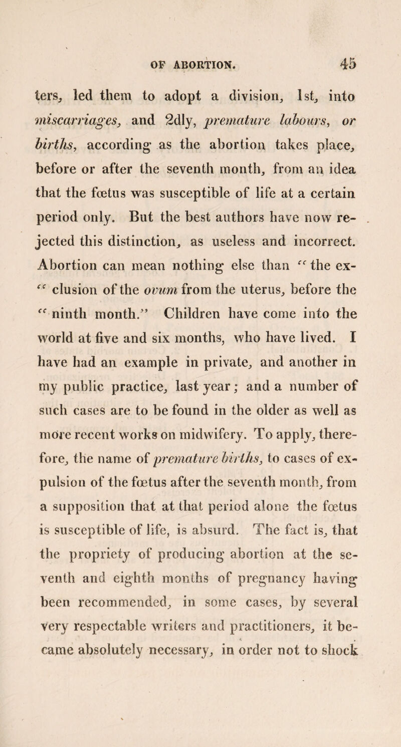 terSj led them to adopt a division^ lst_, into miscarriages, and 2dly, premature labours, or births, according as the abortion takes place^ before or after the seventh months from an idea that the foetus was susceptible of life at a certain period only. But the best authors have now re¬ jected this distinction^ as useless and incorrect. Abortion can mean nothing else than the ex- elusion of the ovum from the uterus^ before the ninth month/’ Children have come into the world at five and six months, who have lived. I have had an example in private, and another in my public practice, last year; and a number of such cases are to be found in the older as well as more recent works on midwifery. To apply, there¬ fore, the name of preraature births, to cases of ex¬ pulsion of the foetus after the seventh month, from a supposition that at that period alone the foetus is susceptible of life, is absurd. The fact is, that the propriety of producing abortion at the se¬ venth and eighth months of pregnancy having been recommended, in some cases, by several very respectable writers and practitioners, it be- *' » came absolutely necessary, in order not to shock