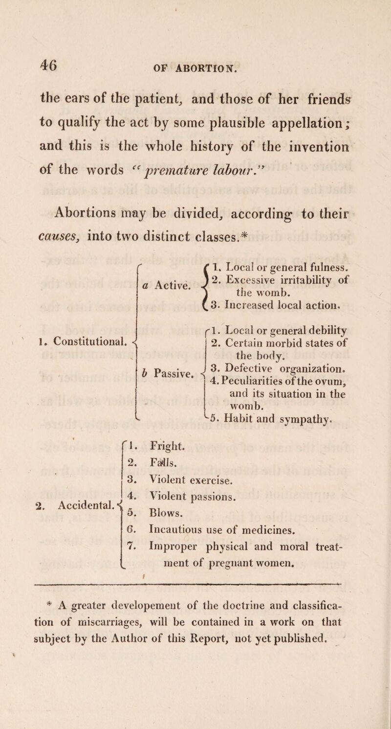 t 46 OF ABORTION. the ears of the patient^ and those of her friends^ to qualify the act by some plausible appellation; and this is the whole history of the invention of the words premature labour J Abortions may be divided, according to their causes, into two distinct classes.^ a Active. 1. Local or general fulness. 2. Excessive irritability of the womb. 3. Increased local action. 1. Constitutional. •< h Passive. f' 1. Local or general debility 2. Certain morbid states of the body. 3. Defective organization. 4. Peculiarities of the ovum, and its situation in the womb. ^5. Habit and sympatliy. 2. Accidental.*! ^I. 2. 3. 4. 5. 6. 7. Fright. FMls. Violent exercise. Violent passions. Blows. Incautious use of medicines. Improper physical and moral treat¬ ment of pregnant women. * A greater developemeut of the doctrine and classifica¬ tion of miscarriages, will be contained in a work on that subject by the Author of this Report, not yet published.