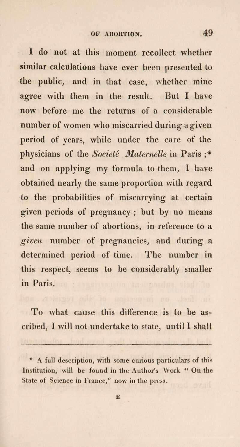 I do not at this moment recollect whether similar calculations have ever been presented to the public^ and in that case, whether mine agree with them in the result. But I have now before me the returns of a considerable number of women who miscarried during a given period of years, while under the care of the physicians of the Societe Matej^nelle in Paris and on applying my formula to them, 1 have obtained nearly the same proportion with regard to the probabilities of miscarrying at certain given periods of pregnancy ; but by no means the same number of abortions, in reference to a given number of pregnancies, and during a determined period of time. The number in this respect, seems to be considerably smaller in Paris. To what cause this difference is to be as¬ cribed, I will not undertake to state, until I shall * A full description, with some curious particulars of this Institution, will be found in the Author’s Work “ On the State of Science in France,” now in the press. E