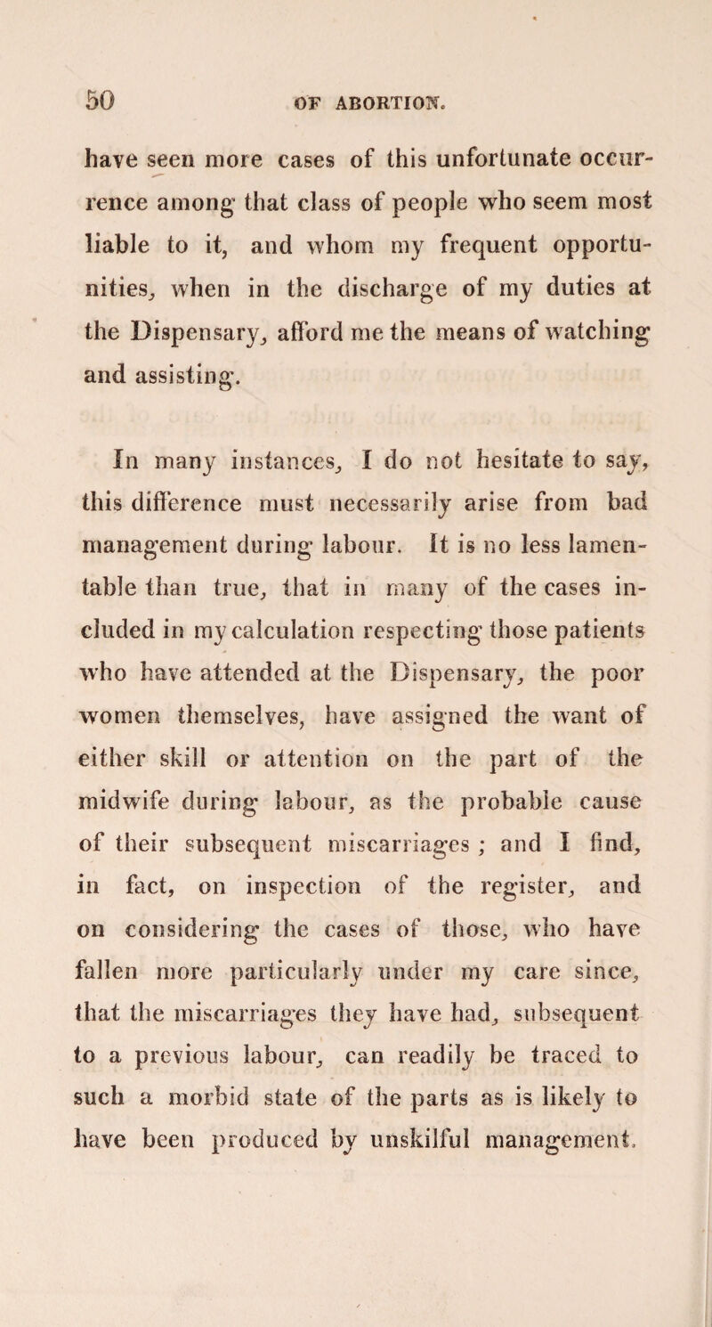 have seen more cases of this unfortunate occur¬ rence among that class of people who seem most liable to it, and whom my frequent opportu¬ nities^ when in the discharge of my duties at the Dispensary^ afford me the means of watching and assisting. In many instances^ I do not hesitate to say, this difference must necessarily arise from bad management during labour. It is no less lamen¬ table than tiue^ that in many of the cases in¬ cluded in my calculation respecting those patients who have attended at the Dispensary^ the poor women themselves, have assigned the want of either skill or attention on the part of the midwife during labour, as the probable cause of their subsequent miscarriages ; and I find, in fact, on inspection of the register, and on considering the cases of those, who have fallen more particularly under my care since, that the miscarriag’es they have had, subsequent to a previous labour, can readily be traced to such a morbid state of the parts as is likely to have been produced by unskilful management.