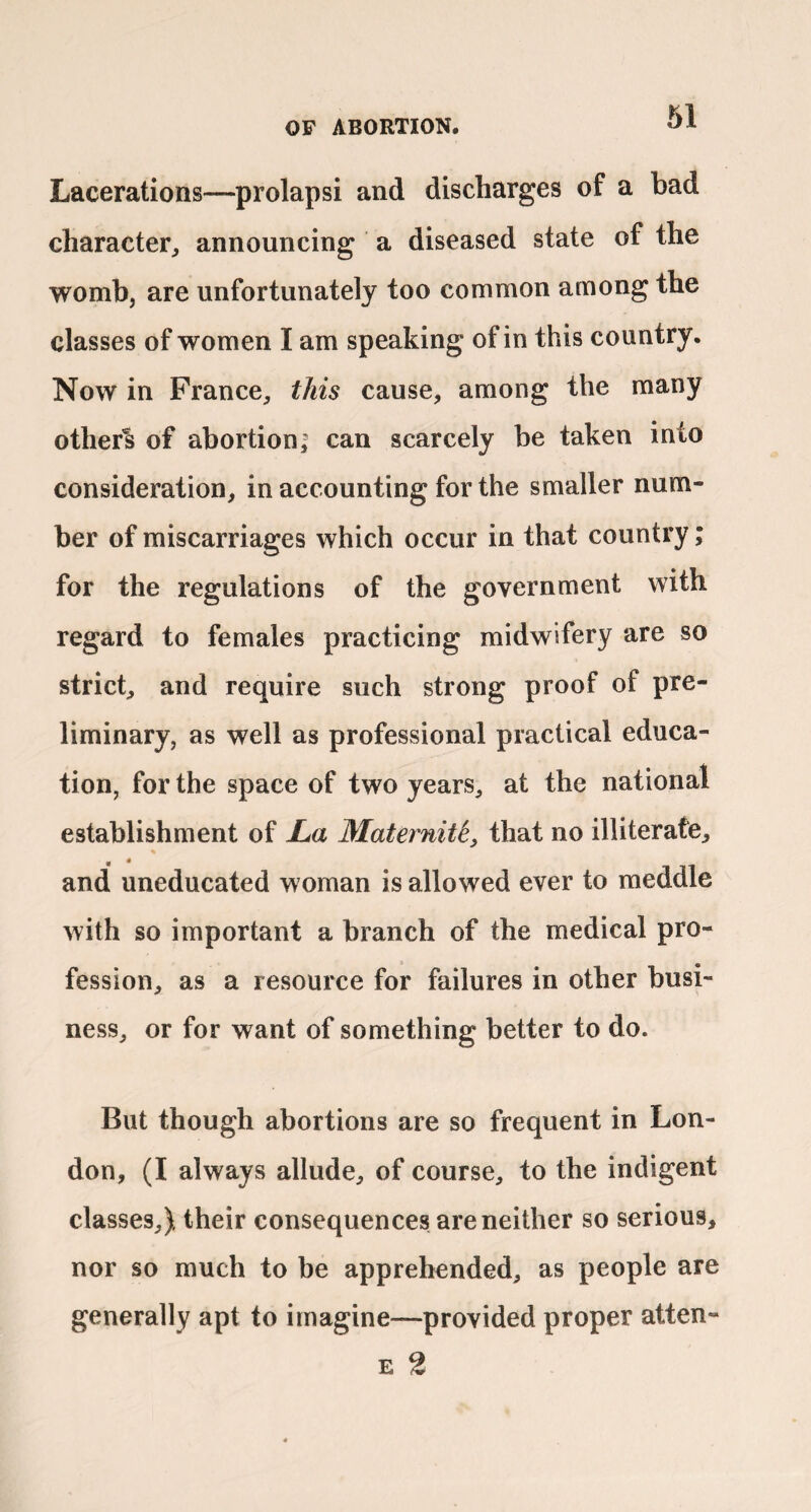 Lacerations—prolapsi and discharges of a bad character^ announcing a diseased state of the womb, are unfortunately too common among the classes of women I am speaking of in this country. Now in France^ this cause, among the many others of abortioni can scarcely be taken into consideration, in accounting for the smaller num¬ ber of miscarriages which occur in that country; for the regulations of the government with regard to females practicing midwifery are so strict, and require such strong proof of pre¬ liminary, as well as professional practical educa¬ tion, for the space of two years, at the national establishment of JLa MaternM, that no illiterate, and uneducated woman is allowed ever to meddle with so important a branch of the medical pro¬ fession, as a resource for failures in other busi¬ ness, or for want of something better to do. But though abortions are so frequent in Lon¬ don, (I always allude, of course, to the indigent classes,) their consequences are neither so serious, nor so much to be apprehended, as people are generally apt to imagine—provided proper atten- E 2