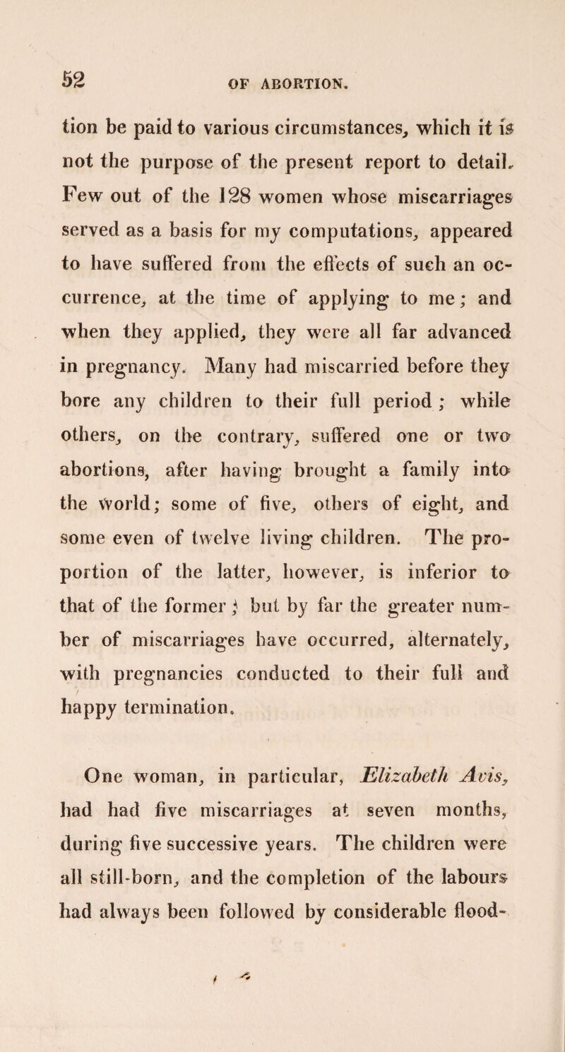 tion be paid to various circumstances^ which it fe not the purpose of the present report to detail. Few out of the 128 women whose miscarriages served as a basis for my computations^ appeared to have suffered from the effects of such an oc¬ currence^ at the time of applying to me; and when they applied^ they were all far advanced in pregnancy. Many had miscarried before they bore any children to their full period ; while others,, on the contrary, suffered one or two abortions, after having brought a family into the vVorld; some of five, others of eight, and some even of twelve living children. The pro¬ portion of the latter, however, is inferior to that of the former ^ but by far the greater num¬ ber of miscarriages have occurred, alternately, with pregnancies conducted to their full and happy termination. 1 One woman, in particular, Elizabeth Avis^, had had five miscarriages at seven months, during five successive years. The children were all still-born, and the completion of the labours had always been followed by considerable flood-