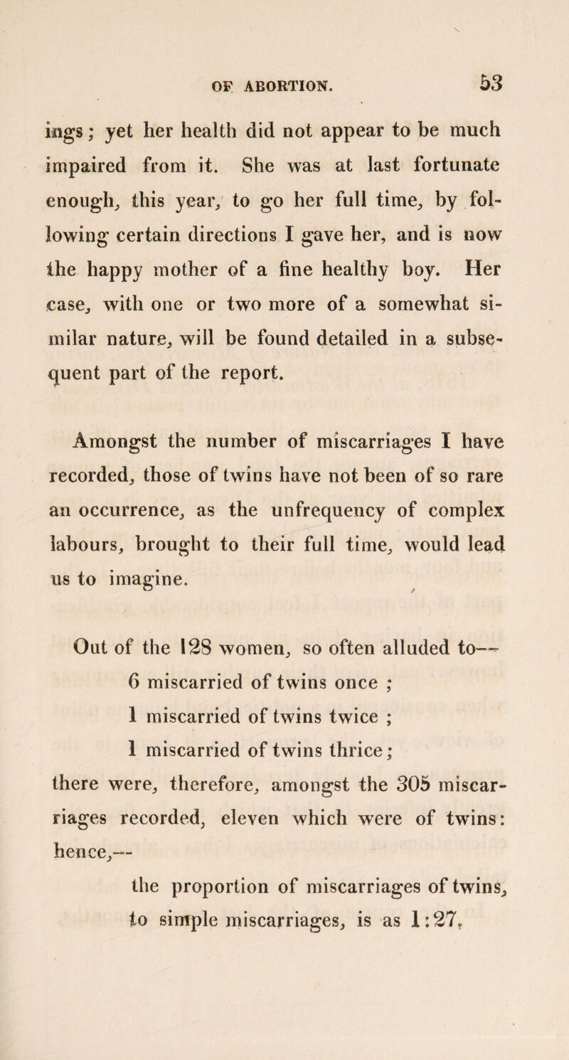 ings; yet her health did not appear to be much impaired from it. She was at last fortunate enough^ this year, to go her full time, by fol¬ lowing certain directions I gave her, and is now the happy mother of a fine healthy boy. Her case, with one or two more of a somewhat si¬ milar nature, will be found detailed in a subse- cjuent part of the report. Amongst the number of miscarriages I have recorded, those of twins have not been of so rare an occurrence, as the unfrequency of complex labours, brought to their full time, would lead us to imagine. Out of the 128 women, so often alluded to—=■ 6 miscarried of twins once ; 1 miscarried of twins twice ; 1 miscarried of twins thrice; there were, therefore, amongst the 305 miscar¬ riages recorded, eleven which were of twins: hence,— the proportion of miscarriages of twins, to simple miscarriages, is as 1:27,
