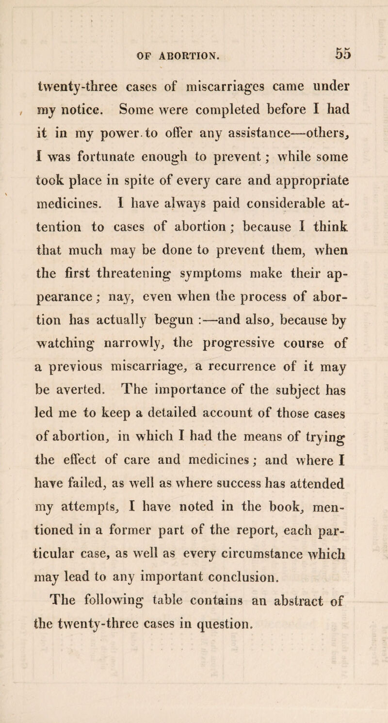 twenty-three cases of miscarriages came under my notice. Some were completed before I had it in my power, to offer any assistance—others, I was fortunate enough to prevent; while some took place in spite of every care and appropriate medicines. 1 have always paid considerable at¬ tention to cases of abortion; because I think that much may be done to prevent them, when the first threatening symptoms make their ap¬ pearance ; nay, even when the process of abor¬ tion has actually begun :—and also, because by watching narrowly, the progressive course of a previous miscarriage, a recurrence of it may be averted. The importance of the subject has led me to keep a detailed account of those cases of abortion, in which I had the means of trying the effect of care and medicines; and where I have failed, as well as where success has attended my attempts, I have noted in the book, men¬ tioned in a former part of the report, each par¬ ticular case, as well as every circumstance which may lead to any important conclusion. The following table contains an abstract of the twenty-three cases in question.