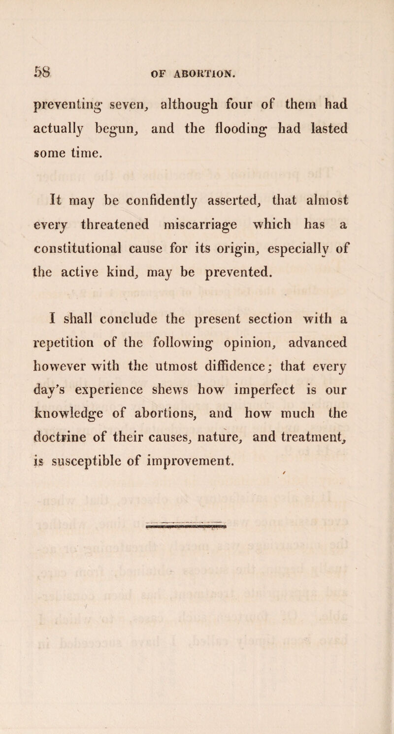 preventing- seven^ although four of them had actually begun,, and the flooding had lasted some time. It may be confidently asserted, that almost every threatened miscarriage which has a constitutional cause for its origin, especially of the active kind, may be prevented. I shall conclude the present section with a repetition of the following opinion, advanced however with the utmost diffidence; that every day’s experience shews how imperfect is our knowledge of abortions, and how much the doctrine of their causes, nature, and treatment, is susceptible of improvement. /