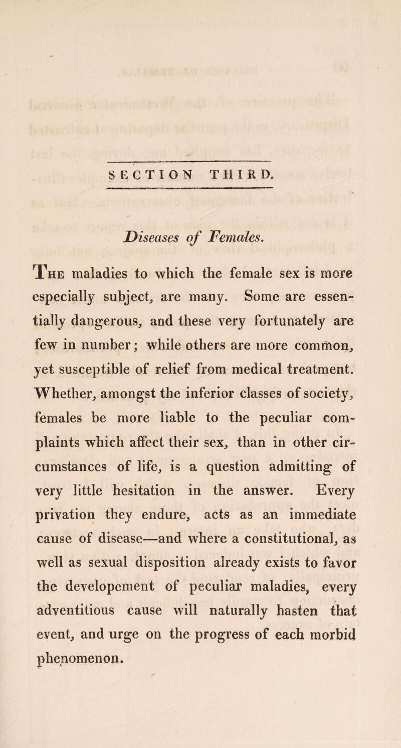 SECTION THIRD. Diseases of Females. The maladies to which the female sex is more especially subject^ are many. Some are essen¬ tially dangerous, and these very fortunately are few in number; while others are more comriioni, yet susceptible of relief from medical treatment. Whether, amongst the inferior classes of society, females be more liable to the peculiar com¬ plaints which alfect their sex, than in other cir¬ cumstances of life, is a question admitting of very little hesitation in the answer. Every privation they endure, acts as an immediate cause of disease—and where a constitutional, as well as sexual disposition already exists to favor the developement of peculiar maladies, every adventitious cause will naturally hasten that event, and urge on the progress of each morbid phenomenon.