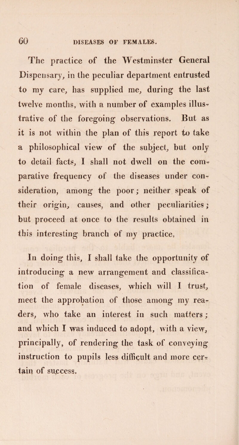 The practice of the Westminster General Dispensary^ in the peculiar department entrusted to my care, has supplied me, during the last twelve months, with a number of examples illus^ trative of the foregoing observations. But as it is not within the plan of this report to take a philosophical view of the subject, but only to detail facts, I shall not dwell on the conir parative frequency of the diseases under con¬ sideration, among the poor; neither speak of their origin, causes, and other peculiarities; but proceed at once to the results obtained in this interesting branch of my practice, In doing this, I shall take the opportunity of introducing a new arrangement and classifica¬ tion of female diseases, which will I trust, meet the approbation of those among my rea¬ ders, who take an interest in such matters ; and which I was induced to adopt, with a view, principally, of rendering the task of conveying instruction to pupils less difficult and more cers tain of success.