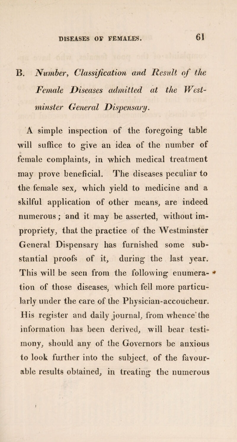 B. Number, Classification and Result of the Female Diseases admitted at the West¬ minster General Dispensary. A simple inspection of the foregoing table will suffice to give an idea of the number of female complaints^ in which medical treatment may prove beneficial. The diseases peculiar to the female sex, which yield to medicine and a skilful application of other means, are indeed numerous; and it may be asserted, without im¬ propriety, that the practice of the Westminster General Dispensary has furnished some sub¬ stantial proofs of it, during the last year. This will be seen from the following enumera- tion of those diseases, which fell more particu¬ larly under the care of the Physician-accoucheur. His register and daily journal, from whence*the information has been derived, will bear testi¬ mony, should any of the Governors be anxious to look further into the subject, of the favour¬ able results obtained, in treating the numerous
