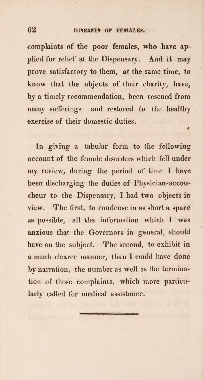 complaints of the poor females, who have ap“ plied for relief at the Dispensary. And it may prove satisfactory to them, at the same time, to know that the objects of their charity, have, by a timely recommendation, been rescued from many sufferings, and restored to the healthy exercise of their domestic duties. In giving a tabular form to the following account of the female disorders which fell under my review, during the period of time I have been discharging the duties of Physician-accou¬ cheur to the Dispensary, I had two objects in view. The first, to condense in as short a space as possible, all the information which I was anxious that the Governors in general, should have on the subject. The second, to exhibit in a much clearer manner, than I could have done bv narration, the number as well as the termina- tion of those complaints, which more particu¬ larly called for medical assistance.