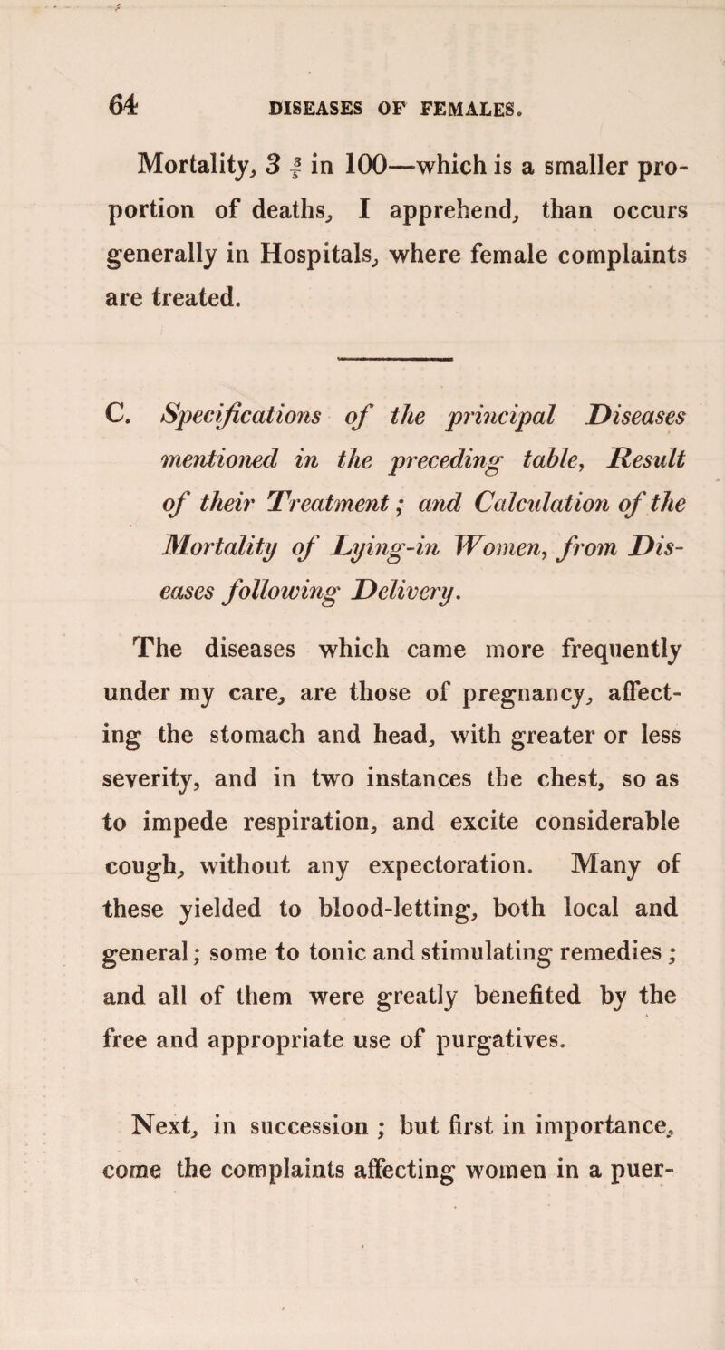 Mortality, 3 | in 100—which is a smaller pro¬ portion of deaths, I apprehend, than occurs generally in Hospitals, where female complaints are treated. C. Specifications of the principal Diseases mentioned in the preceding tahle, Result of their Treatment; and Calcidation of the Mortality of Dying-in Women, from Dis¬ eases following Delivery. The diseases which came more frequently under my care, are those of pregnancy, affect¬ ing the stomach and head, with greater or less severity, and in two instances the chest, so as to impede respiration, and excite considerable cough, without any expectoration. Many of these yielded to blood-letting, both local and general; some to tonic and stimulating remedies ; and all of them were greatly benefited by the free and appropriate use of purgatives. Next, in succession ; but first in importance, come the complaints affecting women in a puer-