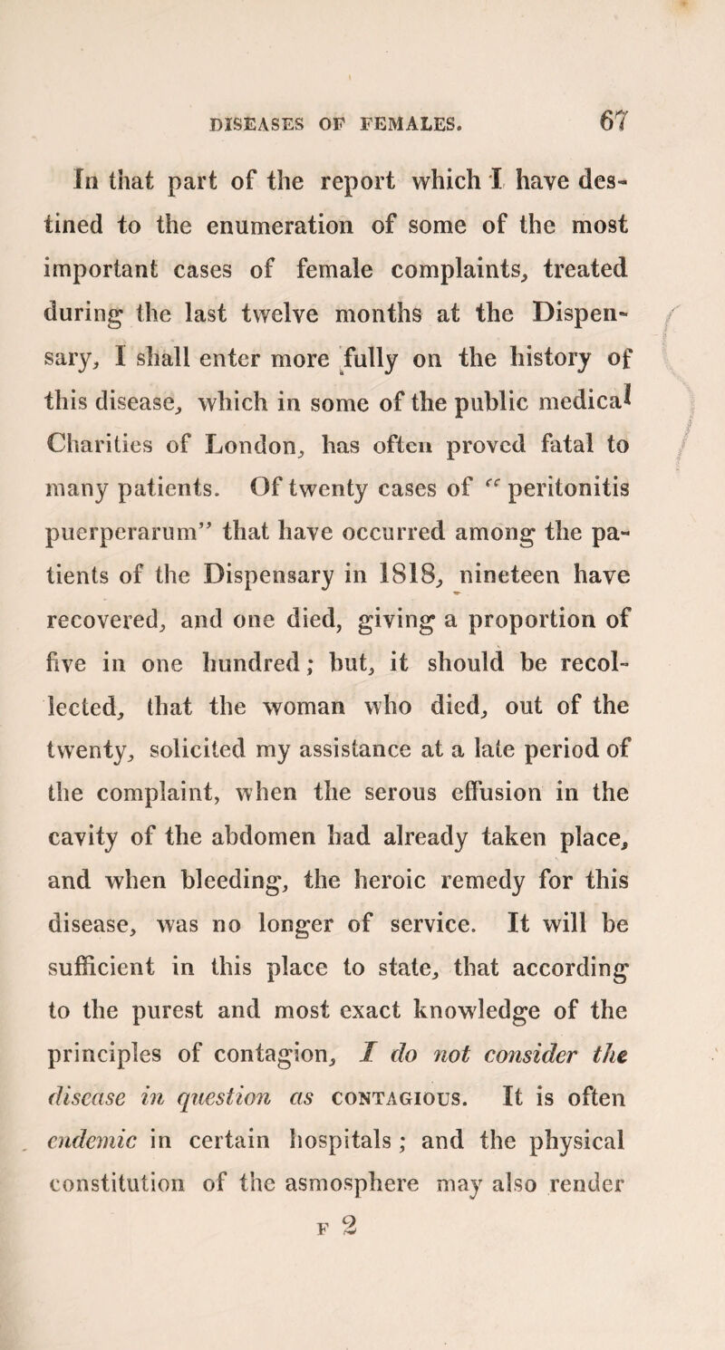 In that part of the report which I have des¬ tined to the enumeration of some of the most important cases of female complaints^ treated during the last twelve months at the Dispen¬ saryI shall enter more ,fully on the history of this disease^ which in some of the public medical Charities of London^ has often proved fatal to many patients. Of twenty cases of peritonitis puerperarum” that have occurred among the pa¬ tients of the Dispensary in 1818^ nineteen have recovered^ and one died, giving a proportion of five in one hundred; but, it should be recol¬ lected, that the woman who died, out of the twenty, solicited my assistance at a late period of the complaint, when the serous effusion in the cavity of the abdomen had already taken place, and when bleeding, the heroic remedy for this disease, was no longer of service. It will be sufficient in this place to state, that according to the purest and most exact knowledge of the principles of contagion, I do not consider the disease in question as contagious. It is often endemic in certain hospitals ; and the physical constitution of the asmosphere may also render