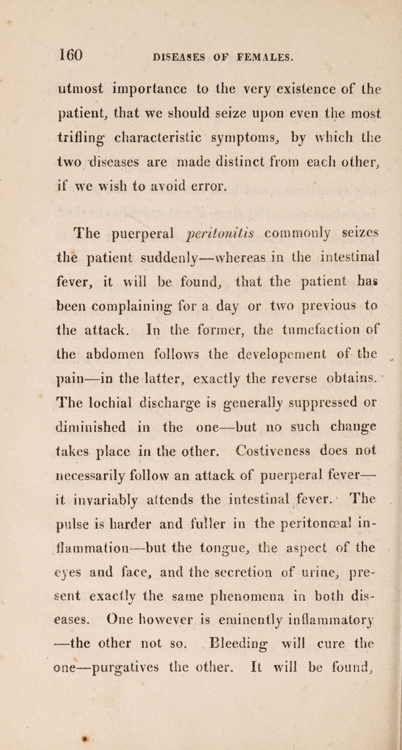 utmost importance to the very existence of the patient^ that we should seize upon even the most trifling characteristic symptoms^ by which the two diseases are made distinct from each other^ if we wish to avoid error. The puerperal 'peritonitis commonly seizes the patient suddenly—whereas in the intestinal fever, it will be found, that the patient has been complaining for a day or two previous to the attack. In the former, the timielaction of the abdomen follows the developement of the ^ pain—in the latter, exactly the reverse obtains. The lochial discharge is generally suppressed or diminished in the one—but no such change takes place in the other. Costiveness does not necessarily follow an attack of puerperal fever— it invariably attends the intestinal fever.' The pulse is harder and fuller in the peritonaea! in¬ flammation—but the tongue, the aspect of the eyes and face, and the secretion of urine, pre¬ sent exactly the same phenomena in both dis¬ eases. (3ne however is eminently inflammatory —the other not so. . Bleeding will cure tiie one—purgatives the other. It will be found.