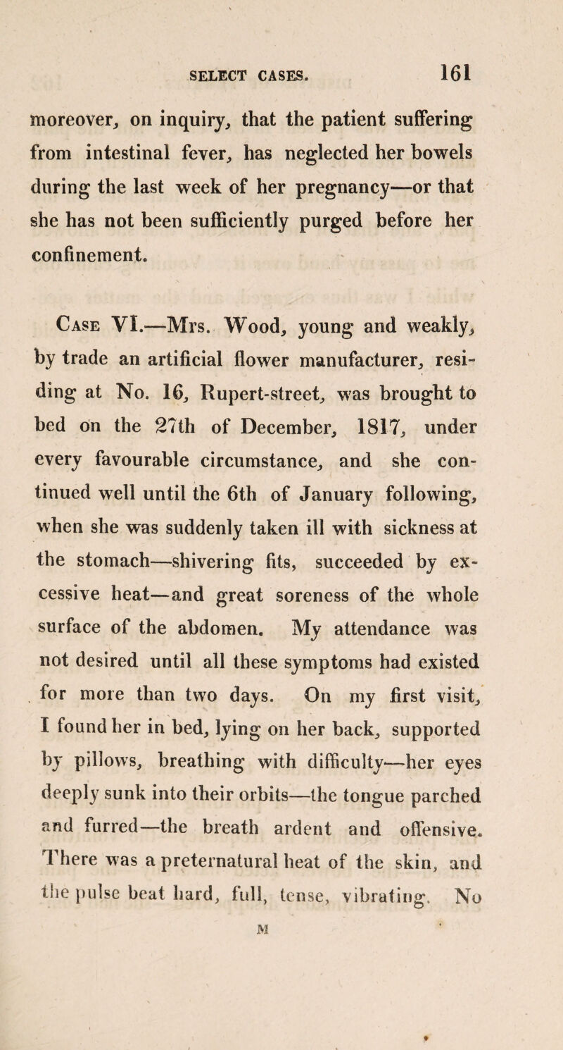 moreover^ on inquiry, that the patient suffering from intestinal fever, has neglected her bowels during the last week of her pregnancy—or that she has not been sufficiently purged before her confinement. Case VI.—Mrs. Wood, young and weakly, by trade an artificial flower manufacturer, resi¬ ding at No. 16, Rupert-street, was brought to bed on the 27th of December, 1817, under every favourable circumstance, and she con¬ tinued well until the 6th of January following, when she was suddenly taken ill with sickness at the stomach—shivering fits, succeeded by ex¬ cessive heat—and great soreness of the whole surface of the abdomen. My attendance was not desired until all these symptoms had existed for more than two days. On my first visit, I found her in bed, lying on her back, supported by pillows^ breathing with difficulty—her eyes deeply sunk into their orbits—the tongue parched and furred—the breath ardent and offensive. There was a preternatural heat of the skin, and tlie pulse beat hard, fidl, tense, vibrating. No M 9