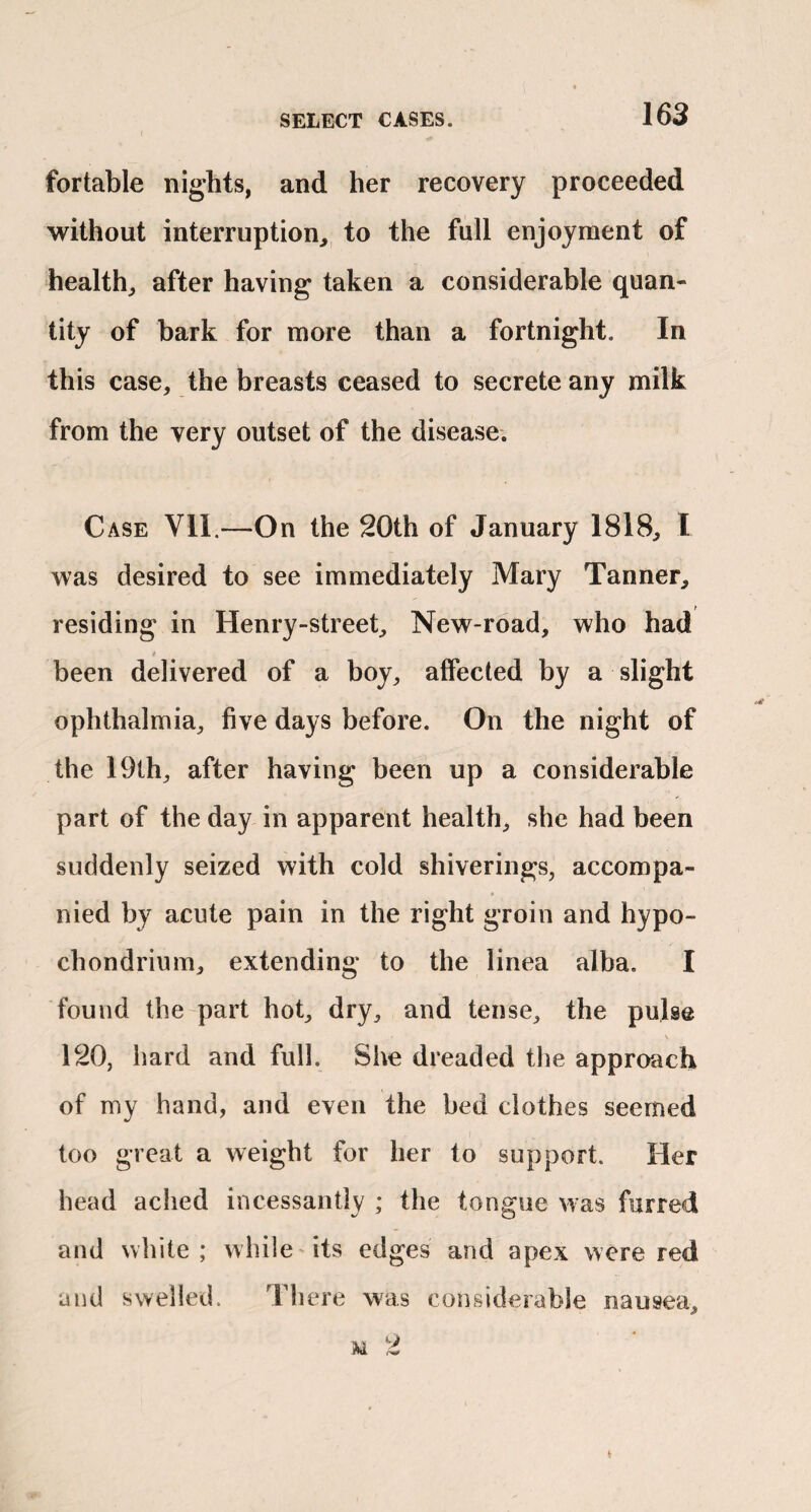 fortable nights, and her recovery proceeded without interruption, to the full enjoyment of health, after having taken a considerable quan¬ tity of bark for more than a fortnight. In this case, the breasts ceased to secrete any milk from the very outset of the disease. Case Vll.—On the 20th of January 1818, I was desired to see immediately Mary Tanner, residing in Henry-street, New-road, who had been delivered of a boy, affected by a slight ophthalmia, five days before. On the night of the 19th, after having been up a considerable part of the day in apparent health, she had been suddenly seized with cold shiverings, accompa¬ nied by acute pain in the right groin and hypo- chondrium, extending to the linea alba. I found the part hot, dry, and tense, the pulse 120, hard and full. She dreaded the approach of my hand, and even the bed clothes seemed too great a weight for her to support. Her head ached incessantly ; the tongue was furred and white; while'its edges and apex were red and swelled. There was considerable nausea, M 2