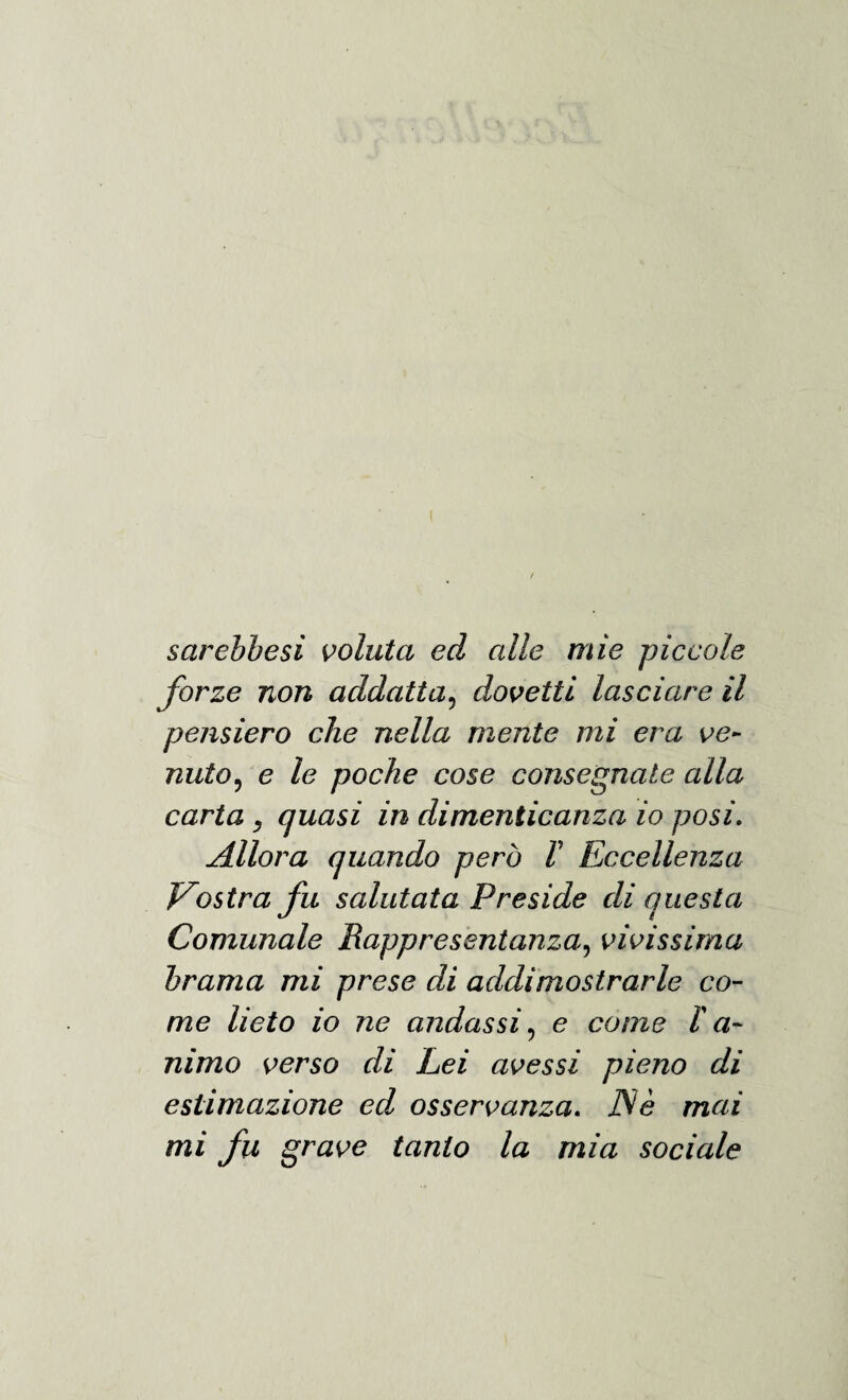 sarebbesi voluta ed alle mie piccole forze non addati a, dovetti lasciare il pensiero che nella mente mi era ve¬ nuto, e le poche cose consegnate alla carta , quasi in dimenticanza io posi. Allora quando però F Eccellenza Vostra fu salutata Preside di questa Comunale Rappresentanza, vivissima brama mi prese di addimostrarle co¬ me lieto io ne andassi, e come Fa¬ nimo verso di Lei avessi pieno di estimazione ed osservanza. JSè mai mi fu grave tanto la mia sociale