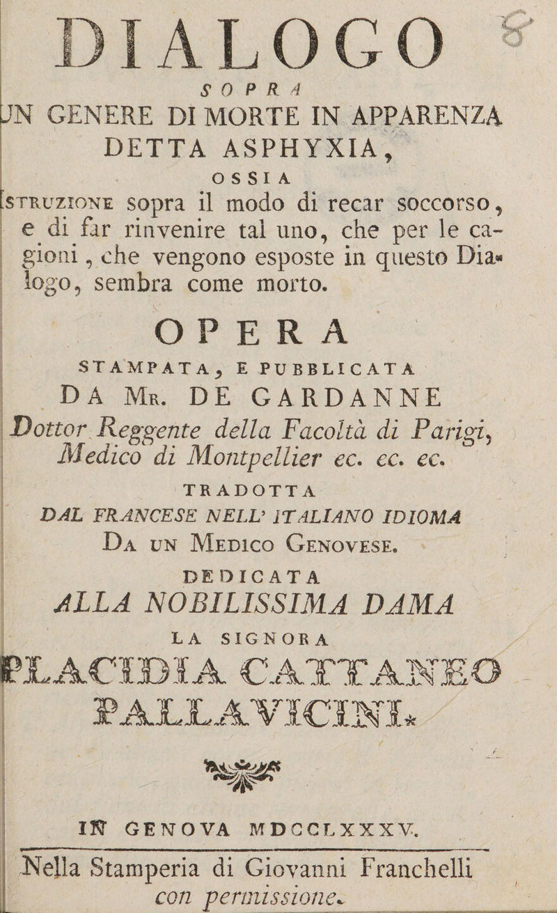 DIALOGO SOPRA UN GENERE DI MORTE IN APPARENZA DETTA ASPHYXIA, OSSIA Istruzione sopra il modo di recar soccorso, e di far rinvenire tal uno, che per le ca¬ giona , che vengono esposte in questo Dia¬ logo, sembra come morto. OPERA STAMPATA, E PUBBLICATA DA Mr. de gardanne Dottor Reggente della Facoltà di Parigi, Medico di Montpellier ec. cc. ec. TRADOTTA DAL FRANCESE NELL’ ITALIANO IDIOMA Da un Medico Genovese. DE DIOATA ALLA NOBILISSIMA DAMA LA SIGNORA PLACIBIA CATTANEO PALLA VICINI* ’ssgs? HO- GENOVA MDCCLXXXV. Nella Stamperia di Giovanni Franchelli con permissione*