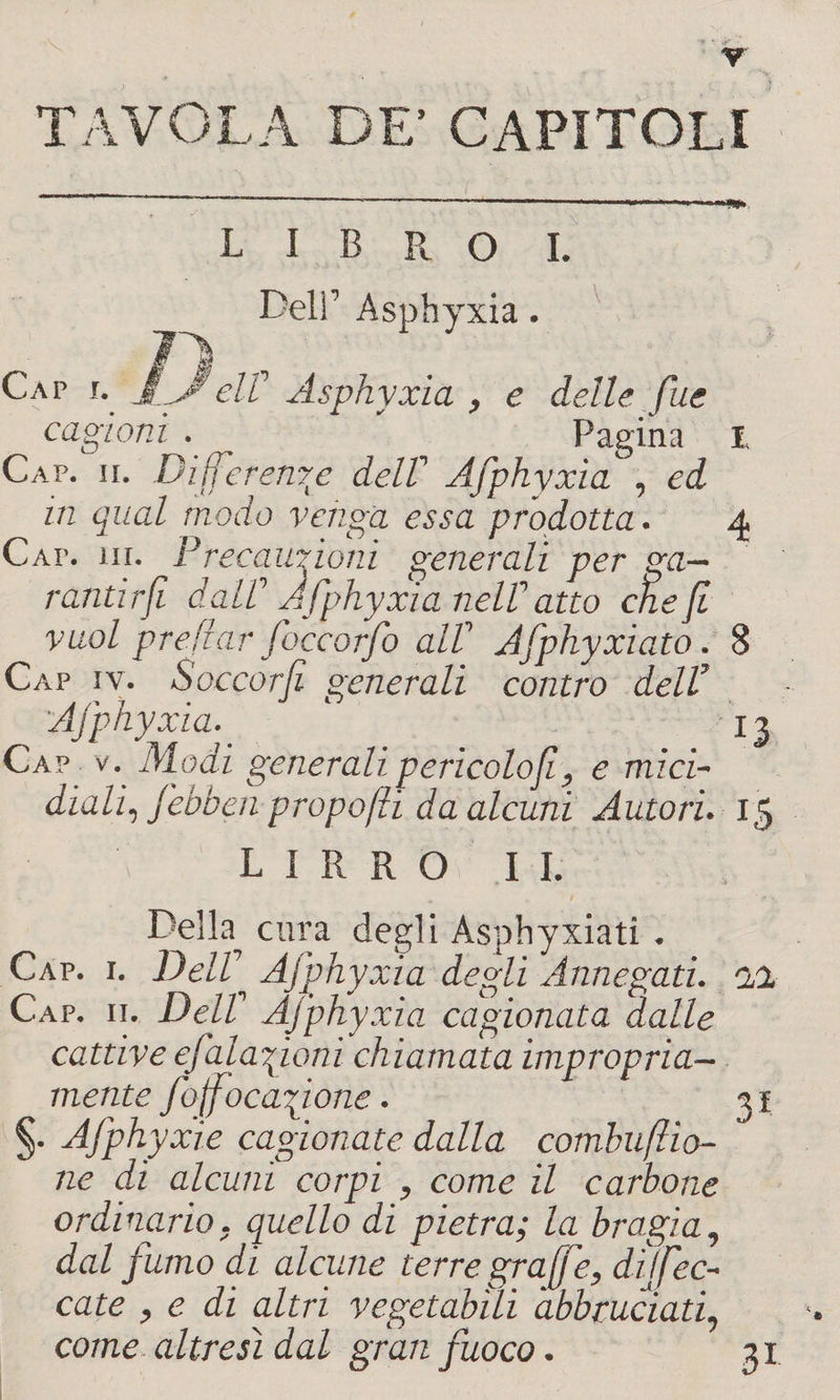 TAVOLA DE’ CAPITOLI LIBRO I. Deli’ Asphyxia. y elV Asphyxia , e delle fue cagioni . ^ Pagina 1 Cap. ii. Differente delV Afphyxm , ed in qual modo venga essa prodotta. 4 Caia hi. Precauzioni generali per ga¬ rantirli da te Jfphyxia nell1 atto che fi vuol predar foccorfo alt Afphyxiato. 8 Cap iv. Soccorfi generali contro dell’ Afphyxia. 13 Cap v. Modi generali pericolo fi, e mici¬ diali, febben propo/ìi da alcuni Autori. 15 L I R R O I I. Della cura degli Asphyxiati . Cap. 1. DelV Afphyxia degli Annegati, al Cap. 11. DelV Afphyxia cagionata dalle cattive efalafioni chiamata impropria¬ mente foffocaftone. 31 §. Afphyxie cagionate dalla combusto¬ ne di alcuni corpi , come il carbone ordinario, quello di pietra; la bragia, dal fumo di alcune terre gr afe, dijfec- cate , e di altri vegetabili abbruciati, come altresì dal gran fuoco. 31