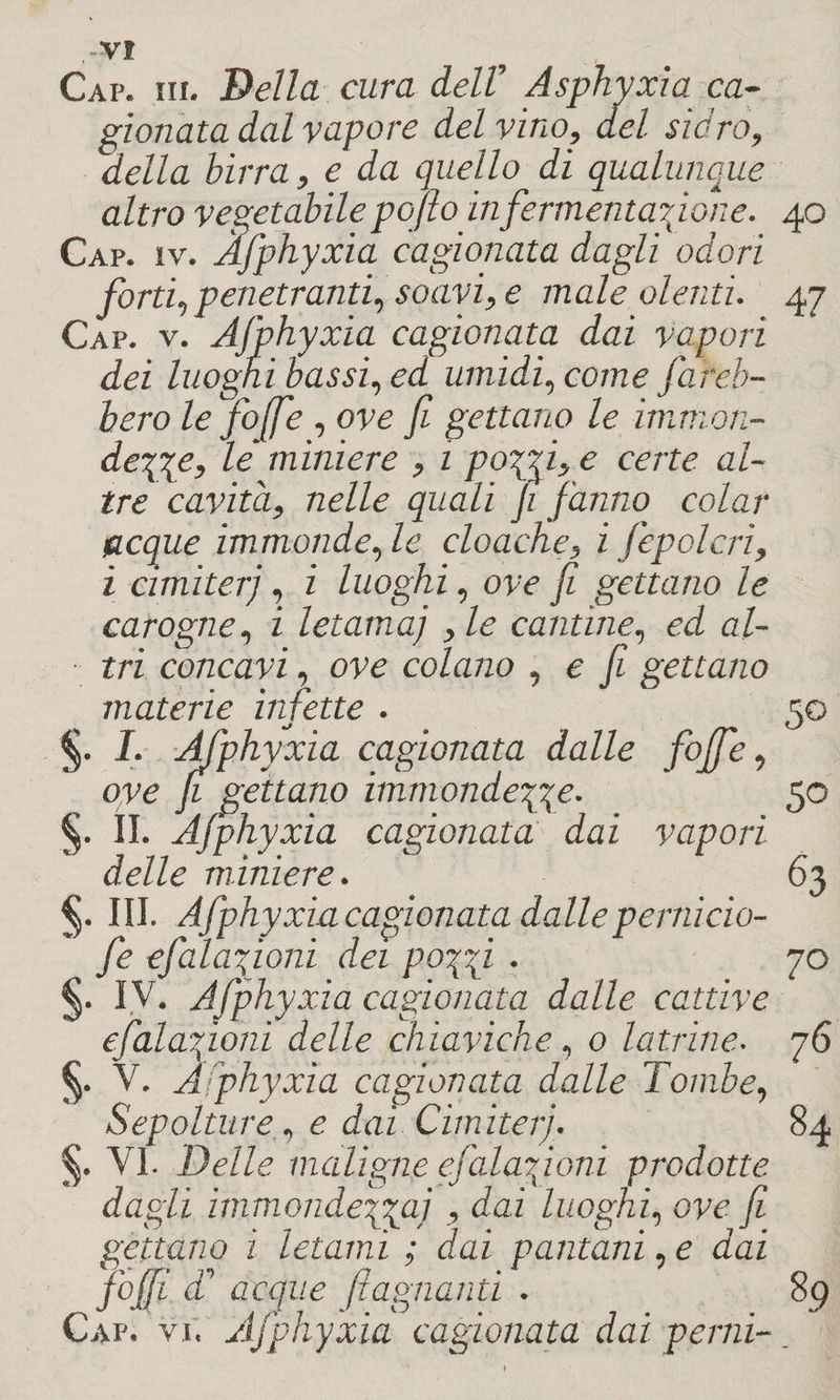 Gap. iii. Della cura dell’ Asphyxia ca¬ gionata dal vapore del vino, del. sidro, della birra, e da quello di qualunque altro vegetabile pofto in fermentazione. 40 Cap. iv. Àfphyxia cagionata dagli odori forti, penetranti, soavi, e maleolenti. 47 Gap. v. Àfphyxia cagionata dai vapori dei luoghi bassi, ed umidi, come fareb¬ bero le fio (fé , ove fi gettano le immon¬ dezze, le miniere , 1 pozzi, e certe al¬ tre cavita, nelle quali fi fanno colar tacque immonde, le cloache, i fepolcri, i cimiterj, i luoghi, ove fi gettano le carogne, i letama) , le cantine, ed al- ■ tri concavi, ove colano , e fi gettano materie infette . 50 §. I. Àfphyxia cagionata dalle foffie, ove fi gettano immondezze• 50 §. II. Àfphyxia cagionata dai vapori delle miniere. §. III. Àfphyxia cagionata dalle pernicio- fe efalafioni dei pozzi • §. I V. Àfphyxia cagionata dalle cattive efalafioni delle chiaviche, 0 latrine. §. V. Àfphyxia cagionata dalle Tombe, Sepolture, e dai Cimiteri, §. VI. Delle, maligne efalqzioni prodotte dagli immondezzaj , dai luoghi, ove fi gettano ì letami ; dai pantani, e dai jofii a acque /lagnanti . Cap. vi. Àfphyxia cagionata dai perni-. 63 70 76 84 89