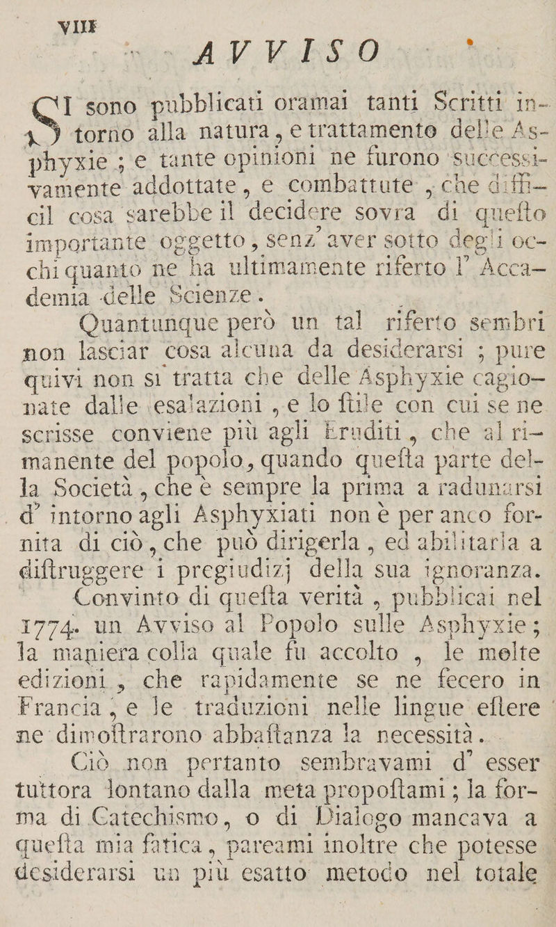 \III AVVISO SI sono pubblicati oramai tanti Scritti in¬ torno alla natura, e trattamento delle As- phyxie ; e tante opinioni ne furono successi¬ vamente addottale, e combattute , che diffi¬ di cosa sarebbe il decidere sovra di quello importante oggetto, senz’aver sotto degù oc¬ chi quanto ne ha ultimamente riterrò F Acca¬ demia delle Scienze. Quantunque però un tal riferto sembri non lasciar cosa alcuna da desiderarsi ; pure quivi non si tratta che delle Àsphyxie cagio¬ nate dalle esalazioni , e lo Itile con cui se ne scrisse conviene più agli Eruditi, che al ri¬ manente del popolo, quando quella parte del¬ la Società , che è sempre la prima a radunarsi d’ intorno agli Asphyxiati none per anco for¬ nita di ciò , che può dirigerla , ed abilitarla a diftruggere i pregiudizi della sua ignoranza. Convinto di quella verità , pubblicai nel 1774. un Avviso al Popolo sulle Àsphyxie; la maniera colla quale fu accolto , le molte edizioni , che rapidamente se ne fecero in Francia, e Se traduzioni nelle lingue eltere ne dimolìrarono abbaftanza la necessità . Ciò non pertanto sembra vanti d’ esser tuttora lontano dalla meta propollami ; la for¬ ma di Catechismo, o di Dialogo mancava a quella mia fatica, pareami inoltre che potesse desiderarsi un più esatto metodo nel totale