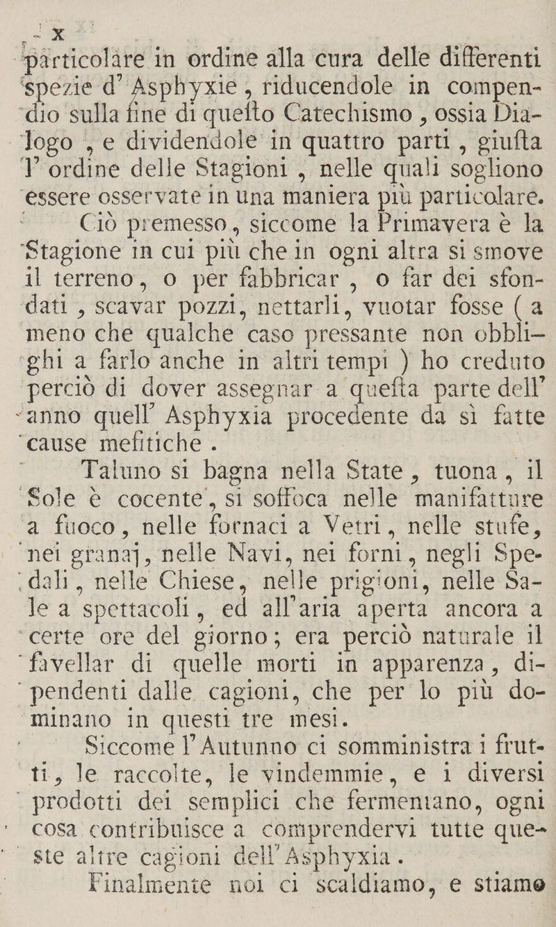particolare in ordine alla cura delle differenti 'spezie d’ ^.sphyxie , riducendole in compen¬ dio sulla fine di quello Catechismo, ossia Dia¬ logo , e dividendole in quattro parti, giufta T ordine delle Stagioni , nelle quali sogliono essere osservate in una maniera più particolare. Ciò premesso, siccome la Primavera è la 'Stagione in cui più che in ogni altra si smove il terreno, o per fabbricar , o far dei sfon¬ dati , scavar pozzi, nettarli, vuotar fosse ( a meno che qualche caso pressante non obbli¬ ghi a farlo anche in altri tempi ) ho creduto perciò di dover assegnar a quella parte dell’ - anno quell’ Asphyxia procedente da sì fatte cause mefitiche . Taluno si bagna nella State, tuona, il Sole è cocente, si soffoca nelle manifatture a fuoco, nelle fornaci a Vetri, nelle stufe, nei granai, nelle Navi, nei forni, negli Spe- ;dali, nelle Chiese, nelle prigioni, nelle Sa¬ le a spettacoli, ed all’aria aperta ancora a certe ore del giorno ; era perciò naturale il favellar di quelle morti in apparenza, di¬ pendenti dalle cagioni, che per lo più do¬ minano in questi tre mesi. Siccome F Autunno ci somministra i frut¬ ti , le raccolte, le vindemmie, e i diversi prodotti dei semplici che fermentano, ogni cosa contribuisce a comprendervi tutte que¬ ste altre cagioni dell'Asphyxia . Finalmente noi ci scaldiamo, e stiamo