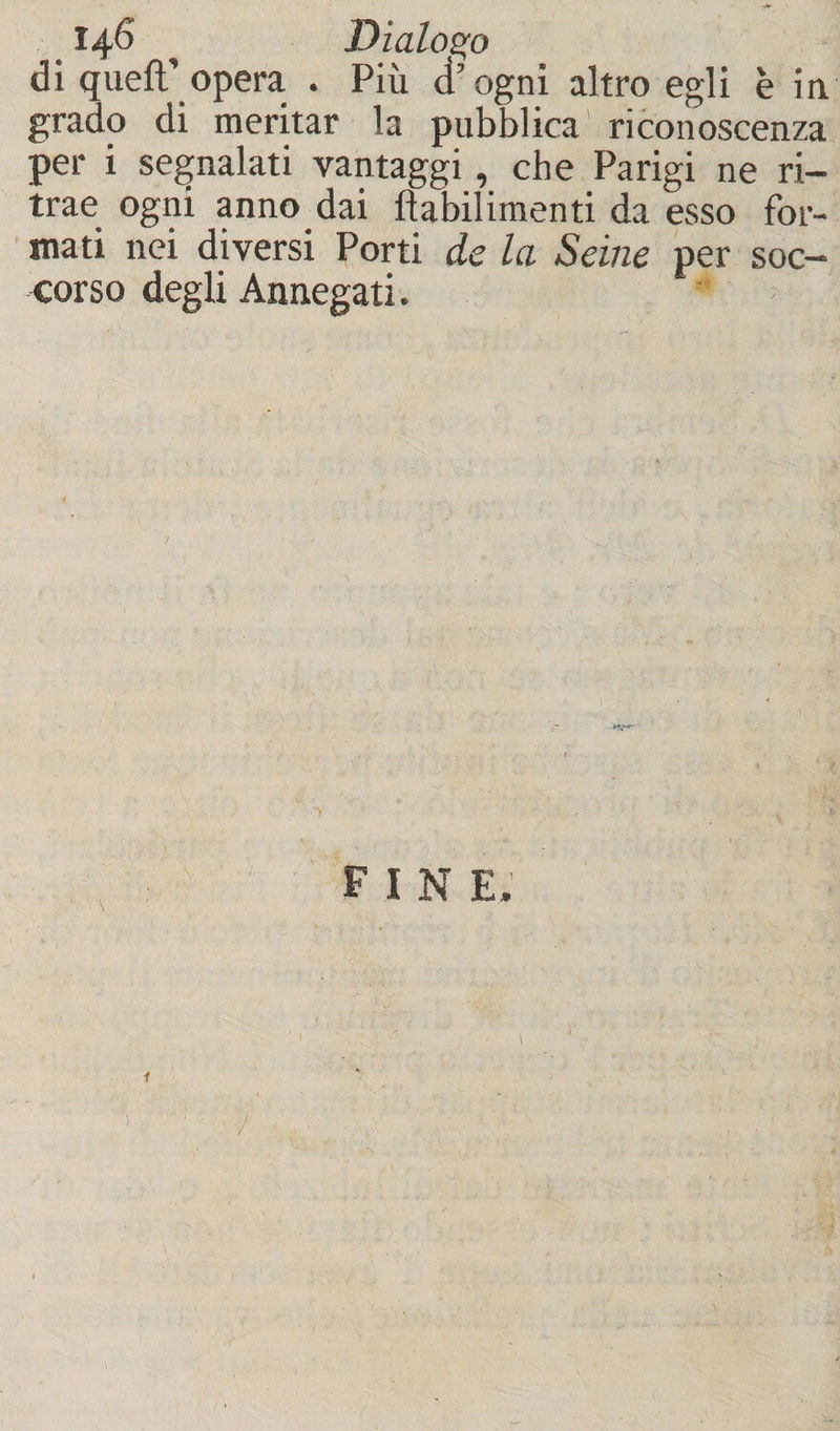 di quell’opera . Più d’ogni altro egli è in grado di meritar la pubblica riconoscenza per i segnalati vantaggi, che Parigi ne ri¬ trae ogni anno dai fìabilimenti da esso for¬ mati nei diversi Porti de la Seine per soc¬ corso degli Annegati. F I N E. \ i