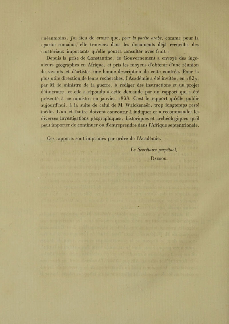 «néanmoins, j’ai lieu de croire que, pour la partie arabe, comme pour la «partie romaine, elle trouvera dans les documents déjà recueillis des « matériaux importants quelle pourra consulter avec fruit. » Depuis la prise de Constantine, le Gouvernement a envoyé des ingé¬ nieurs géographes en Afrique, et pris les moyens d’obtenir d’une réunion de savants et d’artistes une bonne description de cette contrée. Pour la plus utile direction de leurs recherches, l’Académie a été invitée, en 1837, par M. le ministre de la guerre, à rédiger des instructions et un projet d’itinéraire, et elle a répondu à cette demande par un rapport qui a été présenté à ce ministre en janvier i838. C’est le rapport qu’elle publie aujourd’hui, à la suite de celui de M. Walckenaër, trop longtemps resté inédit. L’un et l’autre doivent concourir à indiquer et à recommander les diverses investigations géographiques, historiques et archéologiques qu’il peut importer de continuer ou d’entreprendre dans l’Afrique septentrionale. Ces rapports sont imprimés par ordre de l’Académie. Le Secrétaire perpétuel, Daünou.
