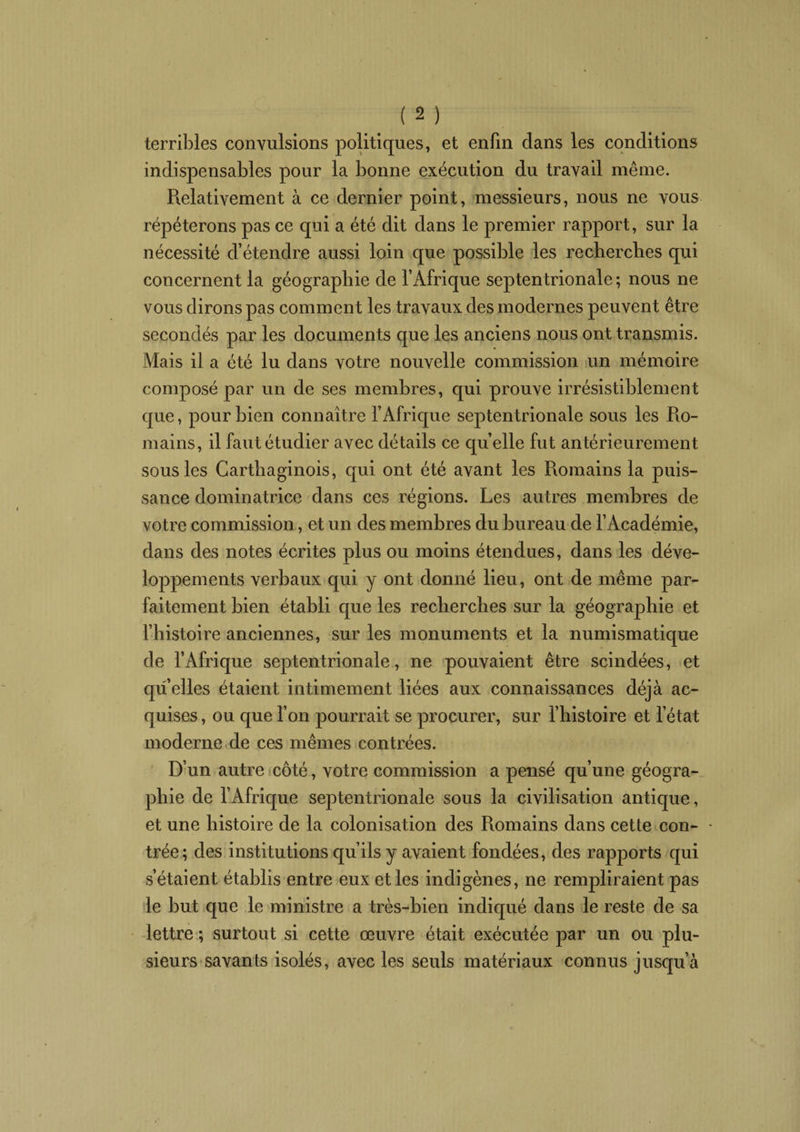 terribles convulsions politiques, et enfin dans les conditions indispensables pour la bonne exécution du travail même. Relativement à ce dernier point, messieurs, nous ne vous répéterons pas ce qui a été dit dans le premier rapport, sur la nécessité d’étendre aussi loin que possible les recherches qui concernent la géographie de l’Afrique septentrionale; nous ne vous dirons pas comment les travaux des modernes peuvent être secondés par les documents que les anciens nous ont transmis. Mais il a été lu dans votre nouvelle commission un mémoire composé par un de ses membres, qui prouve irrésistiblement que, pour bien connaître l’Afrique septentrionale sous les Ro¬ mains, il faut étudier avec détails ce quelle fut antérieurement sous les Carthaginois, qui ont été avant les Romains la puis¬ sance dominatrice dans ces régions. Les autres membres de votre commission, et un des membres du bureau de l’Académie, dans des notes écrites plus ou moins étendues, dans les déve¬ loppements verbaux qui y ont donné lieu, ont de même par¬ faitement bien établi que les recherches sur la géographie et l’histoire anciennes, sur les monuments et la numismatique de l’Afrique septentrionale, ne pouvaient être scindées, et qu elles étaient intimement liées aux connaissances déjà ac¬ quises , ou que l’on pourrait se procurer, sur l’histoire et l’état moderne de ces mêmes contrées. D’un autre côté, votre commission a pensé qu’une géogra¬ phie de l’Afrique septentrionale sous la civilisation antique, et une histoire de la colonisation des Romains dans cette con¬ trée; des institutions qu’ils y avaient fondées, des rapports qui s’étaient établis entre eux et les indigènes, ne rempliraient pas le but que le ministre a très-bien indiqué dans le reste de sa lettre ; surtout si cette œuvre était exécutée par un ou plu¬ sieurs savants isolés, avec les seuls matériaux connus jusqu’à