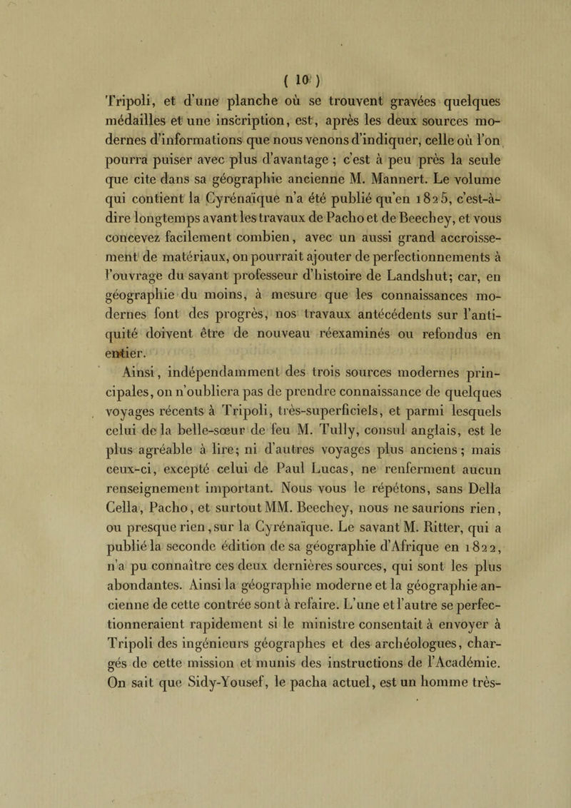 ( 1») Tripoli, et dune planche où se trouvent gravées quelques médailles et une inscription, est, après les deux sources mo¬ dernes d’informations que nous venons d’indiquer, celle où l’on pourra puiser avec plus d’avantage ; c’est à peu près la seule que cite dans sa géographie ancienne M. Mannert. Le volume qui contient la Cyrénaïque n’a été publié qu’en 1826, c’est-à- dire longtemps avant les travaux de Paclio et de Beecbey, et vous concevez facilement combien, avec un aussi grand accroisse¬ ment de matériaux, on pourrait ajouter de perfectionnements à l’ouvrage du savant professeur d’histoire de Landshut; car, en géographie du moins, à mesure que les connaissances mo¬ dernes font des progrès, nos travaux antécédents sur l’anti¬ quité doivent être de nouveau réexaminés ou refondus en entier. Ainsi, indépendamment des trois sources modernes prin¬ cipales, on n’oubliera pas de prendre connaissance de quelques voyages récents à Tripoli, très-superficiels, et parmi lesquels celui delà belle-sœur de feu M. Tully, consul anglais, est le plus agréable à lire; ni d’autres voyages plus anciens; mais ceux-ci, excepté celui de Paul Lucas, ne renferment aucun renseignement important. Nous vous le répétons, sans Délia Cella, Pacho, et surtout MM. Beecbey, nous ne saurions rien, ou presque rien, sur la Cyrénaïque. Le savant M. Ritter, qui a publié la seconde édition de sa géographie d’Afrique en 1822, n’a pu connaître ces deux dernières sources, qui sont les plus abondantes. Ainsi la géographie moderne et la géographie an¬ cienne de cette contrée sont à refaire. L’une et l’autre se perfec¬ tionneraient rapidement si le ministre consentait à envoyer à Tripoli des ingénieurs géographes et des archéologues, char¬ gés de cette mission et munis des instructions de l’Académie. On sait que Sidy-Yousef, le pacha actuel, est un homme très-