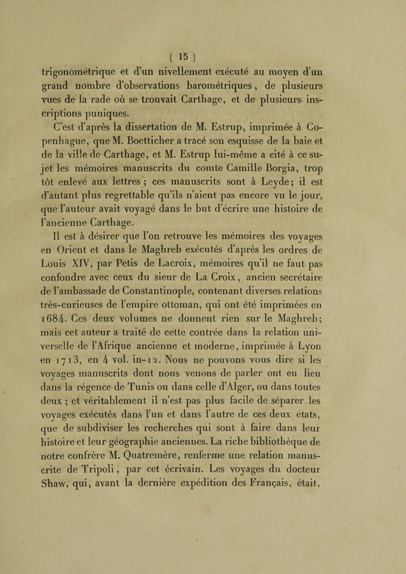 trigonométrique et d’un nivellement exécuté au moyen d’un grand nombre d’observations barométriques, de plusieurs vues de la rade où se trouvait Carthage, et de plusieurs ins¬ criptions puniques. C’est d’après la dissertation de M. Estrup, imprimée à Co¬ penhague, que M. Boetticher a tracé son esquisse de la baie et de la ville de Carthage, et M. Estrup lui-même a cité à ce su¬ jet les mémoires manuscrits du comte Camille Borgia, trop tôt enlevé aux lettres ; ces manuscrits sont à Leyde; il est d’autant plus regrettable qu’ils n’aient pas encore vu le jour, que l’auteur avait voyagé dans le but d’écrire une histoire de l’ancienne Carthage. Il est à désirer que l’on retrouve les mémoires des voyages en Orient et dans le Maghreb exécutés d’après les ordres de Louis XIV, par Petis de Lacroix, mémoires qu’il ne faut pas confondre avec ceux du sieur de La Croix, ancien secrétaire de l’ambassade de Constantinople, contenant diverses relations très-curieuses de l’empire ottoman, qui ont été imprimées en i684. Ces deux volumes ne donnent rien sur le Maghreb; mais cet auteur a traité de cette contrée dans la relation uni¬ verselle de l’Afrique ancienne et moderne, imprimée à Lyon en 1713, en 4 vol. in-12. Nous ne pouvons vous dire si les voyages manuscrits dont nous venons de parler ont eu lieu dans la régence de Tunis ou dans celle d’Alger, ou dans toutes deux ; et véritablement il n’est pas plus facile de séparer les voyages exécutés dans l’un et dans l’autre de ces deux états, que de subdiviser les recherches qui sont à faire dans leur histoire et leur géographie anciennes. La riche bibliothèque de notre confrère M. Quatremère, renferme une relation manus¬ crite de Tripoli, par cet écrivain. Les voyages du docteur Shaw, qui, avant la dernière expédition des Français, était,