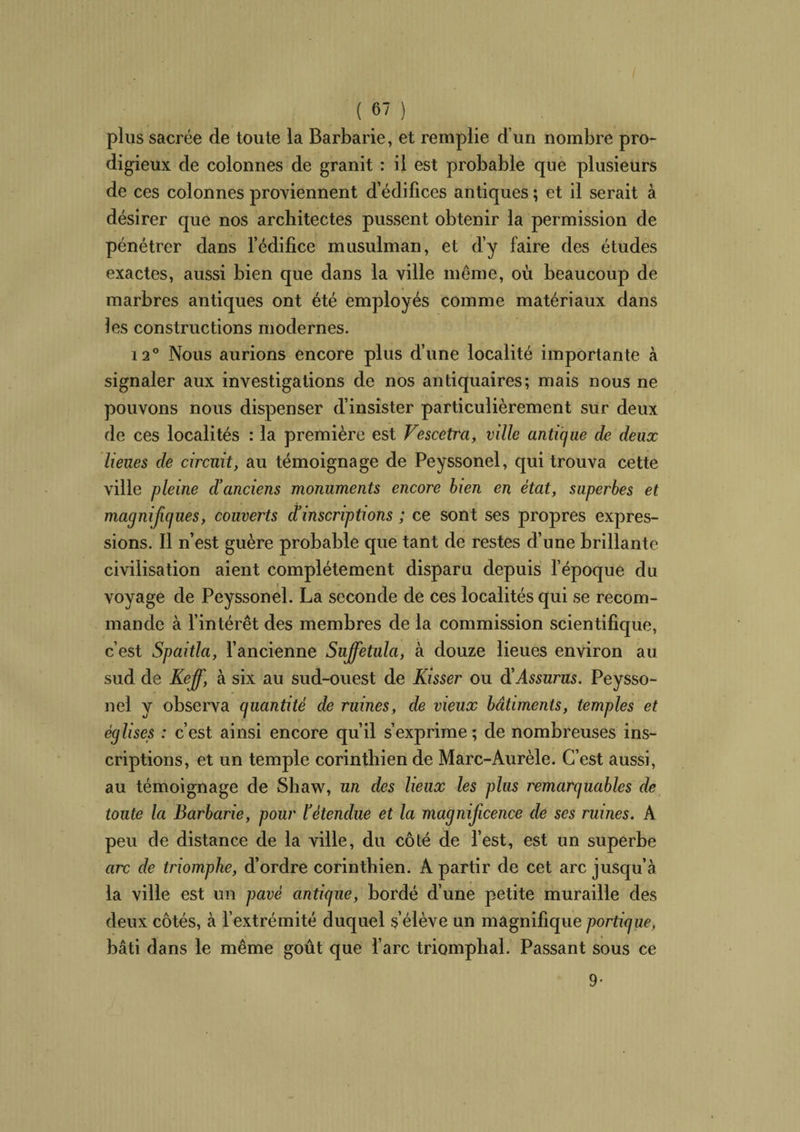 plus sacrée de toute la Barbarie, et remplie d’un nombre pro¬ digieux de colonnes de granit : il est probable que plusieurs de ces colonnes proviennent d’édifices antiques ; et il serait à désirer que nos architectes pussent obtenir la permission de pénétrer dans l’édifice musulman, et d’y faire des études exactes, aussi bien que dans la ville même, où beaucoup de marbres antiques ont été employés comme matériaux dans les constructions modernes. 12° Nous aurions encore plus d’une localité importante à signaler aux investigations de nos antiquaires; mais nous ne pouvons nous dispenser d’insister particulièrement sur deux de ces localités : la première est Fescetra, ville antique de deux lieues de circuit, au témoignage de Peyssonel, qui trouva cette ville pleine d'anciens monuments encore bien en état, superbes et magnifiques, couverts ciinscriptions ; ce sont ses propres expres¬ sions. Il n’est guère probable que tant de restes d’une brillante civilisation aient complètement disparu depuis l’époque du voyage de Peyssonel. La seconde de ces localités qui se recom¬ mande à l’intérêt des membres de la commission scientifique, c’est Spaitla, l’ancienne Suffetula, à douze lieues environ au sud de Keff, à six au sud-ouest de Kisser ou à'Assurus. Peysso¬ nel y observa quantité de ruines, de vieux bâtiments, temples et églises : c’est ainsi encore qu’il s’exprime ; de nombreuses ins¬ criptions, et un temple corinthien de Marc-Aurèle. C’est aussi, au témoignage de Shaw, un des lieux les plus remarquables de toute la Barbarie, pour l'étendue et la magnificence de ses ruines. A peu de distance de la ville, du côté de l’est, est un superbe arc de triomphe, d’ordre corinthien. A partir de cet arc jusqu’à la ville est un pavé antique, bordé d’une petite muraille des deux côtés, à l’extrémité duquel s’élève un magnifique portique, bâti dans le même goût que l’arc triomphal. Passant sous ce 9-