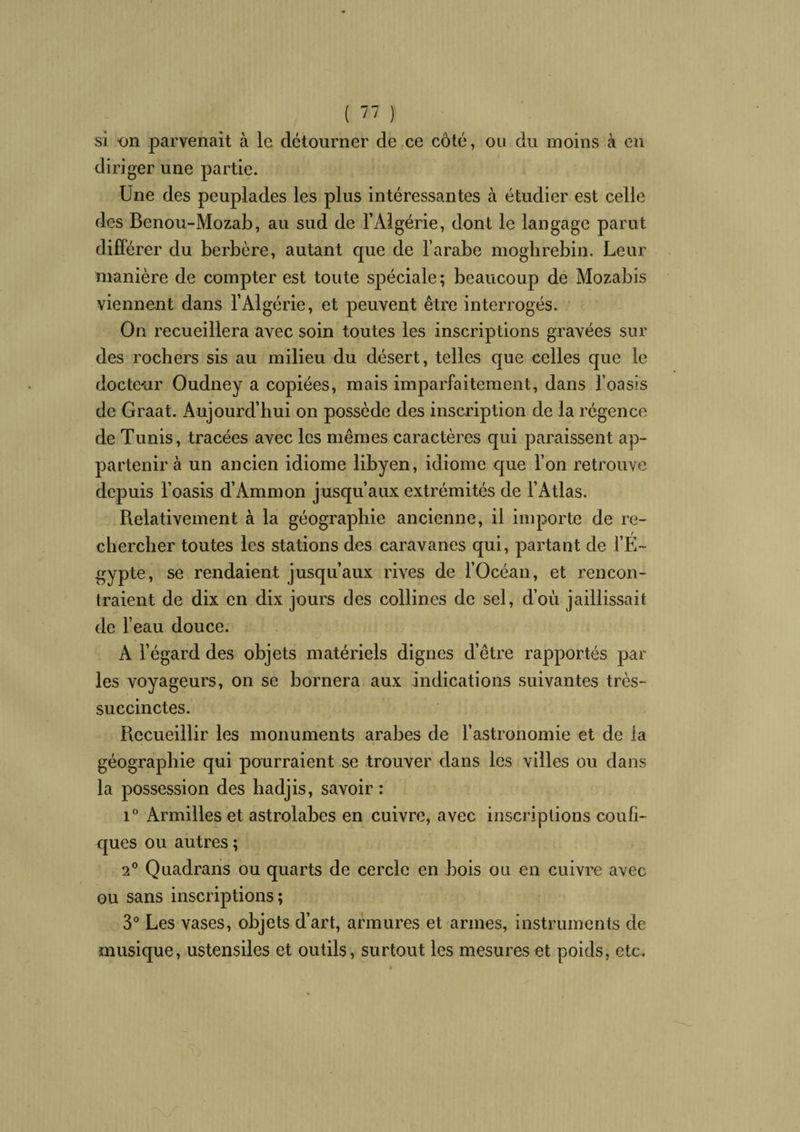 si on parvenait à le détourner de ce côté, ou du moins à en diri ger une partie. Une des peuplades les plus intéressantes à étudier est celle des Benou-Mozab, au sud de l’Algérie, dont le langage parut différer du berbère, autant que de l’arabe mogbrebin. Leur manière de compter est toute spéciale; beaucoup de Mozabis viennent dans l’Algérie, et peuvent être interrogés. On recueillera avec soin toutes les inscriptions gravées sur des rochers sis au milieu du désert, telles que celles que le docteur Oudney a copiées, mais imparfaitement, dans l’oasis de Graat. Aujourd’hui on possède des inscription de la régence de Tunis, tracées avec les mêmes caractères qui paraissent ap¬ partenir à un ancien idiome libyen, idiome que l’on retrouve depuis l’oasis d’Ammon jusqu’aux extrémités de l’Atlas. Relativement à la géographie ancienne, il importe de re¬ chercher toutes les stations des caravanes qui, partant de l’E¬ gypte, se rendaient jusqu’aux rives de l’Océan, et rencon¬ traient de dix en dix jours des collines de sel, d’où jaillissait de l’eau douce. A l’égard des objets matériels dignes d’être rapportés par les voyageurs, on se bornera aux Indications suivantes très- succinctes. Recueillir les monuments arabes de l’astronomie et de la géographie qui pourraient se trouver dans les villes ou dans la possession des hadjis, savoir : i° Armilles et astrolabes en cuivre, avec inscriptions coufi- ques ou autres ; 2° Quadrans ou quarts de cercle en bois ou en cuivre avec ou sans inscriptions; 3° Les vases, objets d’art, armures et armes, instruments de musique, ustensiles et outils, surtout les mesures et poids, etc.