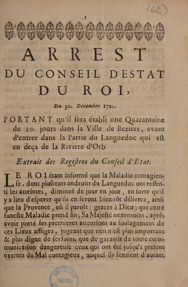 M : fit, è% fîA0 É/nS iSUf, - àk... VS £A£ £/HS '(F <fT'| : #*4 <v&& #î^ c^iê <?\±4> (S& : f i t) ~---^ kS L‘iYVfi &n& &nS £, n ' £v?Æ - ' £/Kâ . SVS5 ®V? syo SVé* SV3 SV? SV0. S^‘l «w0 sti/g ^ ^ gitfg su»g ^ ^ ^ w w 'W *%&? • ^ %* ^ ^ : %? DU CONSEIL DESTAT D U ROI. Du 30. Décembre 1721. PORT A N T qu’il fera établi une Quarantaine de 30. jours dans la Ville de Beziers, avant d’entrer dans la Partie du Languedoc qui eft en deçà de la Riviere d'Orb f ' <• v 4 Extrait des Regijlres du Confeil d’Etat. LE ROI étant informé que la Maladie contagieu- fe, dont plufieurs endroits du Languedoc ont relfen- ti les atteintes, diminué de jour en jour, en forte qu’il y a lieu d’efperer qu’ils en feront bien-tôt délivrez} ainft que la Provence, où il paroît ( grâces à Dieu) que cette funefte Maladie prend fin; SaMajefté neanmoins, après avoir porté fes premières attentions au foulagement de ces Lieux affligez, jugeant que rien n’eft plus important & plus digne de fes foins, que de garantir de toute com¬ munication dangereufe ceux qui ont été jufqu’à prefenc exemts du Mal contagieux, auquel ils feraient d’autant
