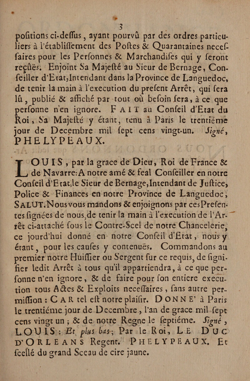 portions cï-deflfus, ayant pourvu par des ordres particu¬ liers à l’établiflèment des Portes & Quarantaines necefi faires pour les Perfonnes & Marchandées qui y feront repues. Enjoint Sa Majefté au Sieur de Bernage, Con- feiller d’Etat,Intendant dans la Province de Languedoc, de tenir la main à l’execution du prefent Arrêt, qui fera lu, publié 8c affiché par tout où befoinfera, à ce que perfonne n’en ignore. F AIT au Confeil d’Etat du Roi, Sa Majefté y étant, tenu à Paris le trentième jour de Décembre mil fept cens vingt-un. Signé, P H E LY P E A U X. LOUIS, par la grâce de Dieu, Roi de France & de Navarre: A notre amé & féal Confeiller en notre Confeil d’Etat,le Sieur de Bernage,Intendant de Juftice, Police 8c Finances en notre Province de Languedoc, SALUT.Nous vous mandons 8c enjoignons par cesPrefen- tes fignées de nous,de tenir la main à l’execution de l’Ar¬ rêt ci-attaché fous le Contre-Scel de notre Chancelerie, ce jourd’hui donné en notre Confeil d’Etat, nous y étant, pour les caufes y contenues. Commandons au premier notre Huiffier ou Sergent fur ce requis, de figni- fier ledit Arrêt à tous qu’il appartiendra, à ce que per¬ fonne n’en ignore, 8c de faire pour fon entière execu¬ tion tous A des 8c Exploits neceflaires, fans autre per- miffion : C A R tel eft notre plaiftr. DONNE’ à Paris le trentième jour de Décembre, l’an de grâce mil fept cens vingt un -, 8c de notre Régné le feptiéme. Signé , LOUIS: Et plus bd s-, Par le Roi, L E Duc D’ORLEANS Regent. PhELYPEAÜX. Et fcelilé du grand Sceau de cire jaune.