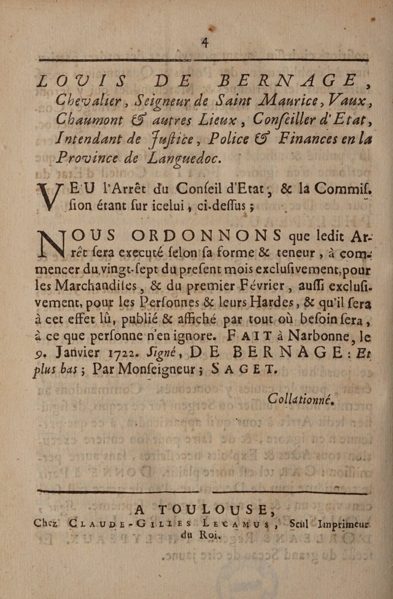 L O V I S VE B E R N A G E , Chevalier, Seigneur de Saint Maurice, Vaux, Chaumont 0 autres Lieux, Confèiller d‘Etat, Intendant de JuJiice, Police 0 Finances en la Province de Languedoc. E U l’Arrêt du Confeil d’Etat, & la Commif. fion étant fur icelui, ci-defïus j V NOUS ORDONNONS que ledit Ar¬ rêt fera exécuté félon fa forme & teneur, à eom-' mencer du.vingt-fept du prefent mois excluftvement,pour les Marchandües, & du premier Février, auffi exclufi- vement, pour les Perfonnes & leurs Hardes, & qu’il fera à cet effet lu, publié & affiché par tout où befoin fera, à ce que perfonne n’en ignore. F AIT à Narbonne, le 9, Janvier 1722. Signé, DE BERNAGE:£t plus bas ; Par Monfeigneur ; S A G E T. Collationné, A TOULOUSE, Chez ÇlAUPE-G ILLES L E e A M u S , du Roi, Seul Imprimeur