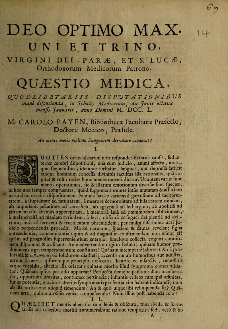 DEO OPTIMO MAX- UNI ET TRINO, VIRGINI DEI-PAR^, ET S.'LUC/t, Orthodoxorum Medicorum Patrono. QUAESTIO MEDICA, QV 0 B L IB ET AR IIS DISPVTAT10NIBVS mane difcutienda y in Scholis Medicorum, die Jovis octava menfis Januarii , anno Domini M. DCC. L. M. CAROLO P A YEN, Bibliotheca Facultatis Prxfedlo, Do6tore Medico , Praefide. An mente motis multum Sanguinem detrahere conducat f o I. UOTIES ortus idaearum non refpondet externis caulis, fed in¬ ternae cerebri difpofitioni, una cum judicio , animi affe&u , motu¬ que fequentibus ; ideoque turbatur, languet, aut deprelfa fatifeit cuique hominum concefla divinitus facultas illa rationalis, qua co¬ gitat & vult: toties hunc mente moveri dicitur. Ut autem variae funt mentis operationes, lic & illarum emotionum diverfae funt fpecies,. in hoc uno femper congruentes, quod fupponant omnes intus mutatam & afflidlam naturalem cerebri difpofitionem. Summa naecce varietas a garrulitate ad taciturni¬ tatem , a ftupiditate ad fatuitatem, a moerore & morofitate ad hilaritatem nimiam, ab impudenti ja&atione ad catochen, ab agrypnia ad lethargum, ab apofitia ad effraenem cibi alicujus appetentiam , a memoria laela ad omnimodam oblivionem , a melancholia ad maniam tyriodem; a levi, obfcura & fugaci defipientia ad deli¬ rium , imo ad ferocem & truculentam phrenitidem, per multa diferimina acri ju¬ dicio perpendenda procedit. Morbi naturam, fpeciem & caufas revelant ligna antecedentia, concomitantia: quin & ad diagnolim confirmandam non minor elt quam ad prognolim fupervenientium energia; limulque colledfa cogniti curatio¬ nem difponunt & ordinant. Animadvertendum igitur fedulo; quinam humor prae- dominans aegri temperamentum conllituat? Quanam intemperie laboret? An a prae¬ fervida & infiummatoria folidorum diatheli; accenlis ne ab humoribus aut adulfis, utrum a nervis ipforumque principio exficcatis, lentore ve infardfis , remollitis atque torpidis, affedtio illa oriatur ? cuinam morbo illud fymptoma comes adda¬ tur? Quanam iplius periodo appareat? Perfpe&a denique pallionisillius manfuetu- do , opportuna brevitas, contumax pertinacia; inflantis crifeos cum ipsa affinitas, hujus potentia, gravioris alterius fymptomatispraefentia vim habent indicandi, nura ab illa turbatione aliquid timendum? An & quo ufquelibi relinquenda fit? Qua¬ nam arte , quibus auxiliis veniat compefcenda ? Num illius poli: habenda cura? II. QUALIBET mentis alienatio tum lenis & obfcura, tum vivida Sc furens tardis aut celeribus morbis annumerabitur ratione temporis; fedis vero & in- A