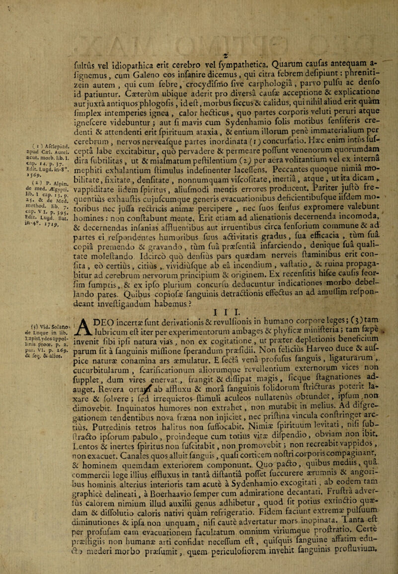 Jipud Cad. Aurei, acut. morb. lib. I. cap. i4. p. 37. Edit. Lugd. in-8°. JJ <9- ( z ) P- Alpin. de med. j*Egypti. lib. I cap. 13, p. & de Med. method. lib. 7. cap. V x. p. 3 9 5. Edit. Lugd. Bat. in-4?. J7J^> (3) Vid. Solano de Luque in lib. XapisLydosappoI- linis proce, p. 2. par. VI. p. 269. &. feq. & alios. Zr fultus vel Idiopathica erit cerebro vel fympathetica. Quarum caufas antequam a- fignemus, cum Galeno eos infanire dicemus, qui citra febrem defipiunt: phreniti¬ zem autem , qui cum febre, crocydifmo live carphologia, parvo pulfu ac denfo id patiuntur. Caeterum ubique aderit pro diversa caufae acceptione & explicatione aut juxta antiquos phlogofis, id eft, morbus ficcus& calidus, qui nihil aliud erit quam fimplex intemperies ignea , calor hedficus, quo partes corporis veluti peruri atque ignefcere videbuntur; aut (i mavis cum Sydenhamio folis motibus fenfiferis cre¬ denti & attendenti erit fpirituum ataxia, & entium illorum pene immaterialium per cerebrum , nervos nerveafque partes inordinata (i) concurfatio. Haec enim intus fuf- cepta labe excitabitur, quo pervadere & permeare poliunt venenorum quorumdam dira fubtilitas, ut & mialmatum peftilentium (i) per aera volitantium vel ex interna mephiti exhalantium ftimulus indehnenter lacelfens. Peccantes quoque nimia mo¬ bilitate, fixitate , denfitate , nonnumquam vifeofitate, inertia, atque , ut ita dicam , vappiditate iidem fpiritus, aliufmodi mentis errores producent. Pariter Jufto fre¬ quentius exhauftis cujufcumque generis evacuationibus deficientibufque iifdem mo¬ toribus nec julfa redtneis animae percipere , nec fuos fenlus expromere valebunt homines: non conflabunt mente. Erit etiam ad alienationis decernenda incomoda, & decernendas infanias affluentibus aut irruentibus circa fenforium commune & ad partes ei refpondentes humoribus fuus aftivitatis gradus, fua efficacia , tum fua. copia premendo & gravando , tum fua praefentia infarciendo, denique fua quali¬ tate moleftando Idcirco quo denfius pars quaedam nerveis flaminibus erit con¬ ii ta , eo certius, citius , vividiufque ab ea incendium , vaftatio, & ruina propaga¬ bitur ad cerebrum nervorum principium &: originem. Ex recenfitis hifce caulis feor- lim fumptis, & ex ipfo plurium concurfu deducuntur indicationes morbo debel¬ lando pares. Quibus copiofae fanguinis detractionis effeCtus an ad amulfim relpon- deant inveftigandum habemus ? III. ADEO incertat funt derivationis Screvulfionis in humano corpore leges; ($)tarn lubricum eft iter per experimentorum ambages & phyficae minifteria; tam faepe invenit libi ipli natura vias, non ex cogitatione , ut praeter depletionis beneficium parum fit a fanguinis miffione fperandum praefidii. Non felicius Harveo duce & aui- pice natura conamina ars aemulatur. E feCta vena profufus fanguis, ligaturaium ,. cucurbitularum , fcarificationum aliorumque revellentium externoium vices non fupplet, dum vires enervat, frangit & dillipat magis, ficque ftagnationes ad¬ auget. Revera ortayf ab affluxu & mora fanguinis (olidorum ftriCturas potent la¬ xare & folvere ; fed irrequietos (limuli aculeos nullatenus obtundet, iptum non dimovebit. Inquinatos humores non extrahet, non mutabit in melius. Ad dngie- gationem tendentibus nova fraena non injiciet, nec priff ina vincula conftringet aic- tius. Putredinis tetros halitus non fuffocabit. Nimiae fpirituum levitati, ruti lub- firaCfo ipforum pabulo, proindeque cum totius vitae difpendio, obviam non ibit. Lentos & inertes fpiritus non fufeitabit, non promovebit; non recreabit vappidos, non exacuet. Canales quos alluit fanguis, quafi corticem noftri corporis compaginant. Si hominem quemdam exteriorem componunt.. Quo pa&o, quibus mediis, qua. commercii lege illius effluxus in tanta diftantia pollet fuccurere aerumnis & angon- bus hominis alterius interioris tam acute a Sydenhamio excogitati, ab eodern tam graphice delineati, a Boerhaavio femper cum admiratione decantati. Fruftra ad%ei- ius calorem nimium illud auxilii genus adhibetur , quod fit potius extindho quae¬ dam & dilfolutio caloris nativi quam refrigeratio. Fidem faciunt extremae pulfuum diminutiones & ipfa non unquam, nili caute advertatur mors inopinata. Tanta e^ per projfufam eam evacuationem facultatum omnium viriumque proftratio. Certe praeftigiis non humanae arti confidat necelfum eft, quifquis fanguine affatim edu¬ cta mederi morbo praefumit, queni gericulofiorem invehit fanguinis profluvium,