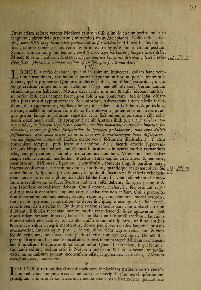 7/ Juvat etiam referre veteres Medicos cautos valde olim & circumfpe&os fuiflfe in fanguine ( phreniticis praefertim ) mittendo ; ita ut Afclepiades , Celfo tefte , dixe¬ rit , phreniticis fanguinem mitti perinde effe ac fi trucidentur. Id licet Celfus impro¬ bet , conflat tamen ex fuis verbis eum in ea re oppido fuiflfe circumfpedum. Semper enim apud ipfum legitur , qucd fi vires agri patiantur , fanguis mitti debet. Monet & venae inciforem Aretaeus (4) , ne multum fanguinis detrahat, licet d prin- E,/it* cipio fecet; phreniticis namque malum efl in fyncopen facile mutabile. I V. LONGE a redo deviaret, qui fibi in animum induceret, caflam hanc vete¬ rum formidinem, totumque curationis apparatum horum potius ignorantias deberi, quam prudentiae. Quippe qui aliis in cafibus, multo fane rarioribus, quam vulgo creditur, ufque ad animi deliquium fanguinem effundebant. Verum tantam virium rationem habebant, Naturas decertantis motibus & aufis fidebant tantum , ut potior ipfls cura femper foret, non folum eas confervare, fed & ipfas oblato cibo juxta morbi typum, recreare & confortare. Adverterant autem febrile incen¬ dium, deliri^agitationes, vigilias afliduas; identidem cibi faftidiurn, & potus hor¬ rorem, qual&fe-in rabiosa cane demorfis obfervatur, potenter vires atterere; at¬ que prreter fanguinis jaduram repetitis venas fedionibus opportunam cibi exhi¬ bendi occafionem elabi. Quapropter ( ut ait Aretaeus ibid. p. 77.) fi viribus eva- nefcentibus, in fudorem liquefcente homine, omnibus humoribus extrorsum impetum fa¬ cientibus , tenore & fpiritu fatifcentibus in fyncopen prolabantur, tunc cura delirii pojlhabetur. Sed quum metus fit ne in vaporem humiditaternque homo dijfolvatur, unicum fubfidium vinum efl. Eadem mente venae fedionem dimittebant , fl ultra conveniens tempus, puta fexto aut feptimo die , mentis emotio fuperveni- ret; ab Hippocrate edodi, multo ante iudicationes in acutis morbis vacuandum eflfe, aut purgandum , aut aliis irritationibus utendum. Vires non labefadabac magis reliqua curandi methodus, atradus nempe capitis circa aures & tempora, membrorum fridiones , ligatur® , cucurbitulae , fomenta fingulis partibus nata , interna confortantia, urinam moventia, anodyna , quandoque &(5) narcotica. Sic Se(fi convulfiones & fpafmos procurabant, in quos ob ficcitatem & caloris vehemen- n\ed. tiam nervos torrentem, phrenitici valde labiles funt; fic vitarn afferebant; fic mor¬ borum recidivorum & fucceflivorum radicem refcindebant; fic aegris prompte & non laboriose convalefcere dabant. Quod optant, mehercle , fed praeftant raros qui per morbi decurfum fanguine corpus exhaurire non ceffant. Qui a propofito non deterrentur temperamento, astate, regione , anni tempore, morbi periodo, die, oculis aegrorum languentibus & depreflis, ipsaque exangui & pallida facie, c-ruoris penuriam atceftante. Quidquod eodem remedio pari cum audacia uti non dubitant ,.fi forsan fuccenfas mentes morbi recrudefcentis furiae agitaverint. Sed quod fidem omnem fuperat, fama efl quofdam ex illis auxiliatoribus, fanguinis humani adeo effe avidos, tot ab illo emiffo commoda fperare , ut ftimulantibus? & cardiacis robur in aegris mentiantur, donec penitiores receffus fanguine prorsus evacuaverint. Interea aquae potu , & tenuiflimo vidu aegros refocillanc & vires fedulo reficiunt, ne fuccrefcens plethora vitae fomitem extinguat. Deinde ftu- pentquafi attoniti, fi exinanito incafsum corpore, idem proterve delirium.permaneat;- aut fi mitefcant loli furores & lethargus inflet. Quam Therapciam, fi qui fequun- tur faufti exitus , nedum artis in Naturam imperium & jura evincant, ut potius extra omne dubium ponant inconcuffam effati Hippocratici veritatem. Naturam robufiam omnia contemnere. ‘ V. IGITUR a ratione dejedos ad meliorem & placidam mentem certo certius non reducunt fanguinis iteratae mifliones; at praecipue cum nervi ipforumque principium vitium in fe contraxerunt: ueque etiam juxta Methodicos peccantibus* ) Pag. 7}. Botfrkaavi,- ) jEtius sx PHikimenik