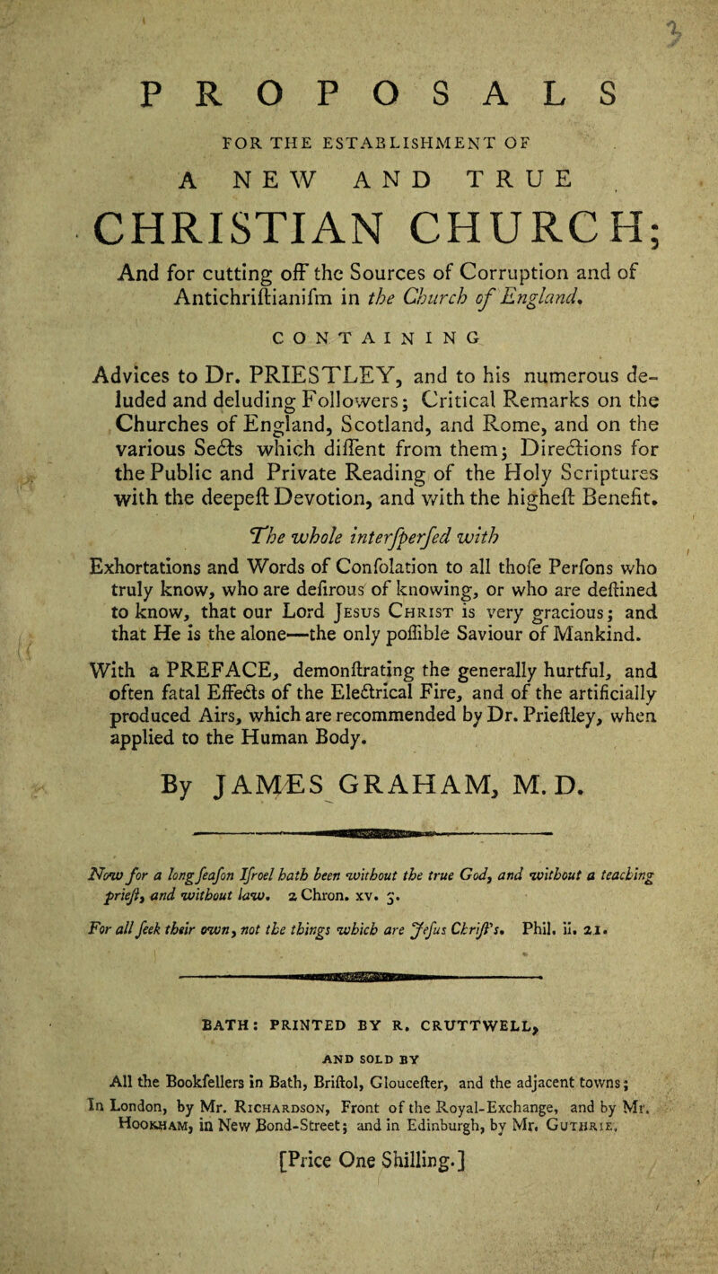 PROPOSALS FOR THE ESTABLISHMENT OF A NEW AND TRUE CHRISTIAN CHURCH; And for cutting off the Sources of Corruption and of Antichriftianifm in the Church of England. CONTAINING Advices to Dr. PRIESTLEY, and to his numerous de¬ luded and deluding Followers; Critical Remarks on the Churches of England, Scotland, and Rome, and on the various Sedts which difient from them; Directions for the Public and Private Reading of the Holy Scriptures with the deepeft Devotion, and with the higheft Benefit. 'The whole interfperfed with Exhortations and Words of Confolation to all thofe Perfons who truly know, who are defirous of knowing, or who are defined to know, that our Lord Jesus Christ is very gracious; and that He is the alone—the only poflible Saviour of Mankind. With a PREFACE, demonftrating the generally hurtful, and often fatal Effects of the Electrical Fire, and of the artificially produced Airs, which are recommended by Dr. Prieftley, when applied to the Human Body. By JAMES GRAHAM, M. D. Now for a longfeafon Ifroel hath been without the true God, and without a teaching priejl, and without law. z Chron. xv. For all feek their own, not the things which are Jefus Chrifts. Phil. ii. zi. BATH: PRINTED BY R. CRUTTWELL, AND SOLD BV All the Bookfellers in Bath, Briftol, Gloucefter, and the adjacent towns; In London, by Mr. Richardson, Front of the Royal-Exchange, and by Mr. Hookham, in New Bond-Street; and in Edinburgh, by Mr. Guthrie. [Price One Shilling.]