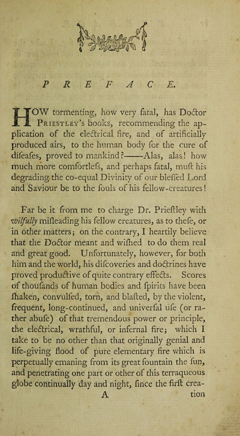 P R E F A C E. HOW tormenting, how very fatal, has DoCtor Priestley’s books, recommending the ap¬ plication of the electrical fire, and of artificially produced airs, to the human body for the cure of difeafes, proved to mankind ?-Alas, alas! how much more comfortlefs, and perhaps fatal, muft his degrading the co-equal Divinity of our blefled Lord and Saviour be to the fouls of his fellow-creatures! Far be it from me to charge Dr. Pneftley with wilfully mifleading his fellow creatures, as to thefe, or in other matters; on the contrary, I heartily believe that the DoCtor meant and wifhed to do them real and great good. Unfortunately, however, for both him and the world, his difcoveries and doCtrines have proved productive of quite contrary effeCts. Scores of thoufands of human bcdies and fpirits have been fhaken, convulfed, torn, and blafted, by the violent, frequent, long-continued, and univerfal ufe (or ra¬ ther abufe) of that tremendous power or principle, the eleCtrical, wrathful, or infernal fire; which I take to be no other than that originally genial and life-giving flood of pure elementary fire which is perpetually emaning from its great fountain the fun, and penetrating one part or other of this terraqueous globe continually day and night, fince the firfi: crea- A tion