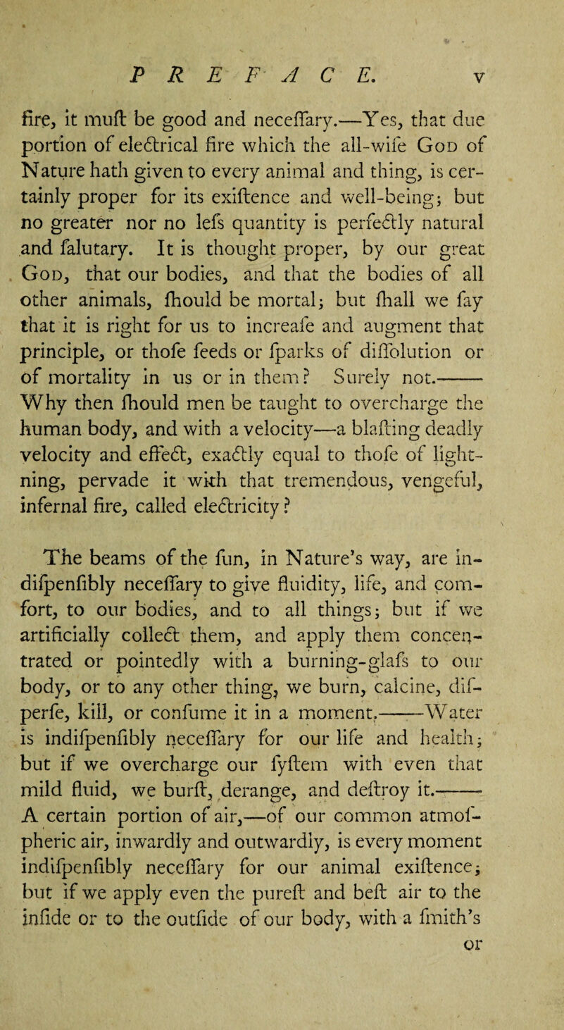 fire, it muft be good and neceffary.—Yes, that due portion of eleCtrical fire which the all-wife God of Nature hath given to every animal and thing, is cer¬ tainly proper for its exiftence and well-being; but no greater nor no lefs quantity is perfectly natural and falutary. It is thought proper, by our great God, that our bodies, and that the bodies of all other animals, fhould be mortal; but fhall we fay that it is right for us to increafe and augment that principle, or thofe feeds or fparks of diffolution or of mortality in us or in them? Surely not.- Why then fhould men be taught to overcharge the human body, and with a velocity—a blafting deadly velocity and effeCt, exactly equal to thofe of light¬ ning, pervade it with that tremendous, vengeful, infernal fire, called electricity ? The beams of the fun, in Nature’s way, are in- difpenfibly neceffary to give fluidity, life, and com¬ fort, to our bodies, and to all things; but if we artificially colleCt them, and apply them concen¬ trated or pointedly with a burning-glafs to our body, or to any other thing, we burn, calcine, dif- perfe, kill, or confume it in a moment.-Water is indifpenfibly neceffary for our life and health; but if we overcharge our fyftem with even that mild fluid, we burft, derange, and deftroy it.- A certain portion of air,—of our common atmof- pheric air, inwardly and outwardly, is every moment indifpenfibly neceffary for our animal exiftence; but if we apply even the pureft and beft air to the infide or to the outfide of our body, with a fmith’s or