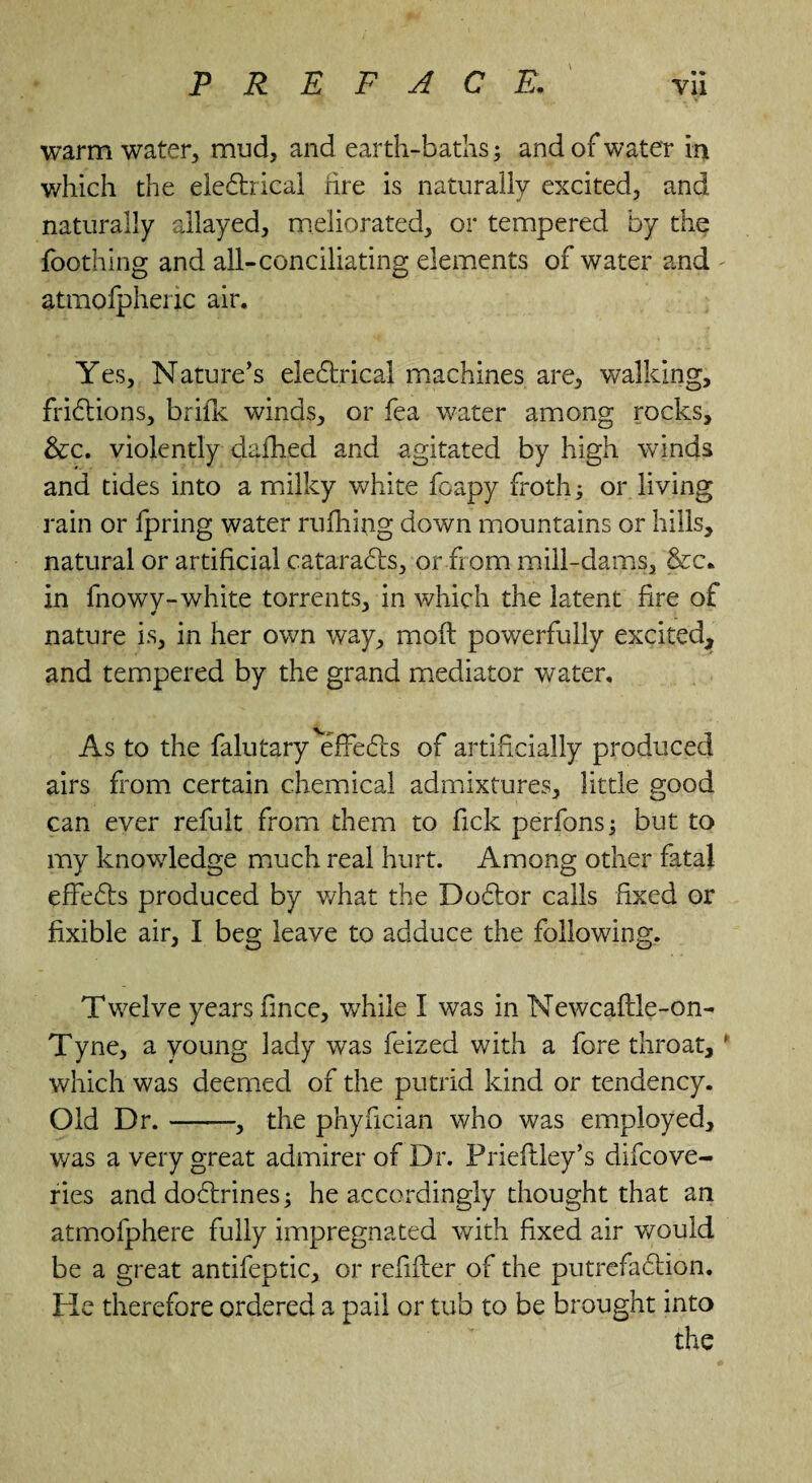 * % warm water, mud, and earth-baths; and of water in which the eleCtrical fire is naturally excited, and naturally allayed, meliorated, or tempered by the foothing and all-conciliating elements of water and - atmofpherjc air. Yes, Nature’s electrical machines are, walking, frictions, brifk winds, or fea water among rocks, &c. violently dafhed and agitated by high winds and tides into a milky white foapy froth; or living rain or fpring water rufhijig down mountains or hills, natural or artificial cataraCts, or horn mill-dams, &c. in fnowy-white torrents, in which the latent fire of nature is, in her own way, mod powerfully excited, and tempered by the grand mediator water. As to the falutary effeCts of artificially produced airs from certain chemical admixtures, little good can ever refult from them to fick perfons; but to my knowledge much real hurt. Among other fatal effeCfs produced by what the DoCtor calls fixed or fixible air, I beg leave to adduce the following. Twelve years fince, while I was in Newcaftle-on- Tyne, a young lady was feized with a fore throat,' which was deemed of the putrid kind or tendency. Old Dr.-, the phyfician who was employed, was a very great admirer of Dr. Prieflley’s difcove- ries and doCtrines; he accordingly thought that an atmofphere fully impregnated with fixed air would be a great antifeptic, or refifter of the putrefaction. He therefore ordered a pail or tub to be brought into the