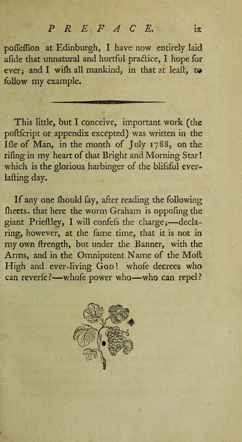 pofTefilon at Edinburgh, I have now entirely laid afide that unnatural and hurtful practice, I hope for ever; and I wifli all mankind, in that at leaf!:, td follow my example. This little, but I conceive, important work (the poftfcript or appendix excepted) was written in the I fie of Man, in the month of July 1788, on the rifing in my heart of that Bright and Morning Star! which is the glorious harbinger of the blifsful ever- lafling day. If any one fhould fay, after reading the following fheets. that here the worm Graham is oppofing the giant Prieftley, I will confefs the charge;—decla¬ ring, however, at the fame time, that it is not in my own ftrength, but under the Banner, with the Arms, and in the Omnipotent Name of the Mofl High and ever-living God ! whofe decrees who can reverfe ?—whofe power who—who can repel ?