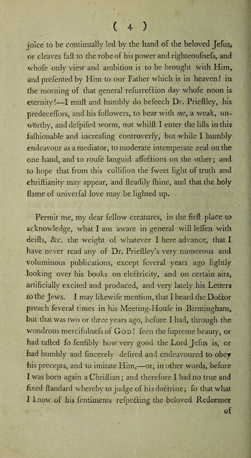 joke to be continually led by the hand of the beloved Jefus* or cleaves fall to the robe of his power and righteoufnefs, and whofe only view and ambition is to be brought with Him, and prefented by Him to our Father which is in heaven 1 in the morning of that general refurreftion day whofe noon is eternity!—I mult and humbly do befeech Dr. Prieflley, his predecelfors, and his followers, to bear with me, a weak, urn worthy, and defpifed worm, not whilll I enter the lills in this falhionable and increafing controverfy, but while I humbly endeavour as a mediator, to moderate intemperate zeal on the one hand, and to roufe languid affeflions on the other; and to hope that from this collifion the fweet light oi truth and ehriftianity may appear, and fteadily fhine, and that the holy flame of univerfal love may be lighted up. Permit me, niy dear fellow creatures, in the firft place to acknowledge, what I am aware in general will lelfen with deifts, &c. the weight of whatever I here advance, that I have never read any of Dr. Prieftley’s very numerous and voluminous publications, except feveral years ago lightly looking over his books on eleflricit.y, and on certain airs, artificially excited and produced, and very lately his Letters to the Jews. I may likewife mention, that I heard the Dodlor preach feveral bines in his Meeting-Houfe in Birmingham, but that was two or three years ago, before I had, through the wondrous mercifulnefs of God ! feen the fupreme beauty, or had tailed fo fenlibly how very good the Lord Jefus is, or had humbly and fmcerely delired and endeavoured to obey his precepts, and to imitate Him,—or, in other words, before I was bom again a Chriilian; and therefore I had no true and fixed llandard whereby to judge of his doftrine; fo that what I know of his fentiments refoetling the beloved Redeemer of