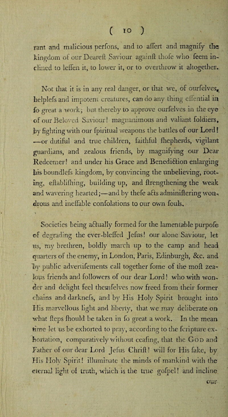 ( 1° ) rant and malicious perfons, and to aflert and magnify the kingdom of our Deareil Saviour again ft thole who feem in¬ clined to leffen it, to lower it, or to overthrow it altogether. Not that it is in any real danger, or that we, of ourfelves^ helplefs and impotent creatures, can do any thing eflential in fo great a work, but thereby to approve ourfelves in the eye of our Beloved Saviour! magnanimous and valiant foldiers, by fighting with our fpiritual weapons the battles of our Lord [ —or dutiful and true children, faithful fhepherds, vigilant guardians, and zealous friends, by magnifying our Dear Redeemer! and under his Grace and Beneditlion enlarging bis- boundlefs kingdom, by convincing the unbelieving, root¬ ing, eftablifhing, building up, and ftrengthening the weak and wavering hearted;—and by thefe a£ls adminiftering won¬ drous and ineffable confolations to our own fouls. Societies being aflually formed for the lamentable purpofe of degrading the ever-blefled Jefus! our alone Saviour, let ns, my brethren, boldly march up to the camp and head quarters of the enemy, in London, Paris, Edinburgh, &c. and by public advertifements call together fome of the moil zea¬ lous friends and followers of our dear Lord! who with won¬ der and delight feel themfelves now freed from their former chains and darknefs, and by His Holy Spirit brought into His marvellous light and liberty, that we may deliberate on what fteps fhould be taken in fo great a work. In the mean time let us he exhorted to pray, according to the fcripture ex¬ hortation, comparatively without ceafing, that the God and Father of our dear Lord Jefus Chrift! will for His fake, by H is Holy Spirit! illuminate the minds of mankind with the eternal light of truth, which is the true gofpel! and incline our-