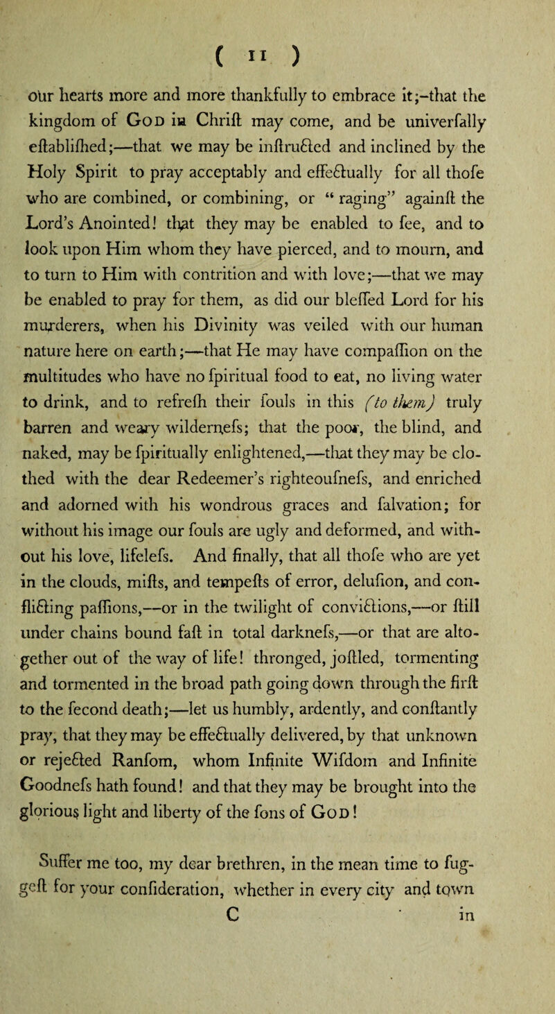 ( » ) oltr hearts more and more thankfully to embrace itthat the kingdom of God in Chrift may come, and be univerfally eftablifhed;—that we may be inftru&ed and inclined by the Holy Spirit to pray acceptably and effe£lually for all thofe who are combined, or combining, or “ raging” againll the Lord’s Anointed! th^t they may be enabled to fee, and to look upon Him whom they have pierced, and to mourn, and to turn to Him with contrition and with love;—that we may be enabled to pray for them, as did our bleffed Lord for his murderers, when his Divinity was veiled with our human nature here on earth;—that He may have companion on the multitudes who have no fpiritual food to eat, no living water to drink, and to refrefh their iouls in this fto them) truly barren and weary wilderrrefs; that the poo*, the blind, and naked, may be fpiritually enlightened,—that they may be clo¬ thed with the dear Redeemer’s righteoufnefs, and enriched and adorned with his wondrous graces and falvation; for without his image our fouls are ugly and deformed, and with¬ out his love, lifelefs. And finally, that all thofe who are yet in the clouds, mills, and tempells of error, delufion, and con¬ fining palfions,—or in the twilight of convhlions,—or Hill under chains bound fall in total darknefs,—or that are alto¬ gether out of the way of life! thronged, jollied, tormenting and tormented in the broad path going down through the firll to the fecond death;—let us humbly, ardently, and conhantly pray, that they may be effe&ually delivered, by that unknown or rejefiled Ranfom, whom Infinite Wifdom and Infinite Goodnefs hath found! and that they may be brought into the glorious light and liberty of the fons of God ! Suffer me too, my dear brethren, in the mean time to fug- gell for your confideration, whether in every city and town C in