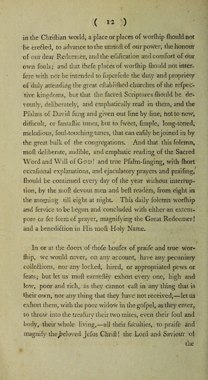 in the Chriflian world, a place or places of worfhip fhouM not be erefted, to advance to the utmbft of our power, the honour of our dear Redeemer, and the edification and comfort of our own fouls; and that thefe places of worfhip fliould not inter¬ fere with nor be intended to fuperfede the duty and propriety of duly attending 'the great efi ahlifhed churches of the refpec- tive kingdoms, but that the facred Scriptures fliould be de¬ voutly, deliberately, and emphatically read in them, and the Pfaims of David fung and given out line by line, not to new, difficult, or fantaftic tunes, but to fweet, Ample, long-toned, melodious, foul-touching tunes, that can eafily be joined in by the great bulk of the congregations. And that this folemn, moll deliberate, audible, and emphatic reading of the Sacred Word and Will ol God! and true Pfalm-finging, with ffiort cccaflonal explanations, and ejaculatory prayers and praifing/ fliould be continued every day of the year without interrup¬ tion, by the moll devout men and bell; readers, from eight in the morning till eight at night. This daily folemn worfhip and fervice to be begun and concluded with either an extern- pore cr fet form of prayer, magnifying the Great Redeemer! and a benediHion in His mo ft Holy Name. In or at the doors of thofe hbufes of praife and true wor- ihip, we would never, on any account, have any pecuniary collections, nor any locked, hired, or appropriated pews or feats; but let us moil earnelfly exhort every one, high and low, poor and rich, as they cannot eaft in any thing that is their own, nor any thing that they have not received,—let us exhort them, with the poor widow in the gofpel, as they enter, to throw into the treafury their two mites, even their foul and body, their whole living,—all their faculties, to praife and magnify the,beloved Jefus Chrift! the Lord and Saviour of the