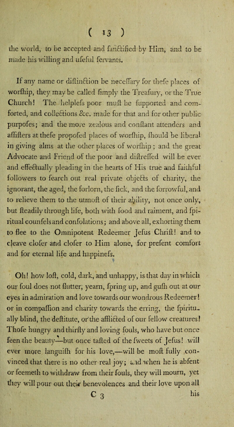 the world, to be accepted and fanftified by Him, and to be made his willing and ufeful fervants. If any name or didinCtion be neceffary for thefe places of worfliip, they maybe called (imply the Treafury, or the True Church! The helplefs poor mud; be fupported and com¬ forted, and collections &c. made for that and for other public purpofes; and the more zealous and conftant attenders and afliders at thefe propofed places of worfhip, (hould be liberal in giving alms at the other places of worfhip ; and the great Advocate and Friend of the poor and didrefled will be ever and effectually pleading in the hearts of His true and faithful followers to fearch out real private objefts of charity, the ignorant, the aged, the forlorn, the dck, and the forrowful, and to relieve them to the utmod of their ability, not once only, but deadily through life, both with food and raiment, and (pi- ritual counfelsand confolations; and above all, exhorting them to flee to the Omnipotent Redeemer jefus Chrid! and to c|eave clofer and clofer to Him alone, for prefent comfort and for eternal life and happinefs. Oh! how lofl, cold, dark, and unhappy, is that day in which our foul does not flutter, yearn, fpring up, and gufli out at our eyes in admiration and love towards our wondrous Redeemer! or in compaffion and charity towards the erring, the fpiritu. ally blind, the deditute, or'the afflicfed of our fellow creatures! Thofe hungry and thirfly and loving fouls, who have but once feen the beauty—but once taded of the fweets of Jefus! will ever more languifh for his love,—will be mod fully con¬ vinced that there is no other real joy; a.id when he is abfent or feemeth to withdraw from their fouls, they will mourn, yet they will pour out their benevolences and their love upon all C 3 his